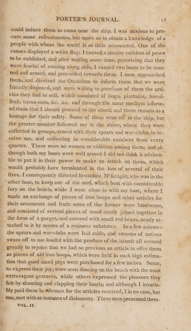   PORTER’S JOURNAL. it people with whom the world is so little acquainted. One of the canoes displayed a white flag: I caused a similar emblem of peace to be exhibited, and after waiting some time, perceiving that they friendly disposed, and were willing to purchase of them the arti- cles they had to sell, which consisted of hogs, plantains, bread- collected in groups, armed with their spears and war-clubs, to re- would probably have terminated in the loss of several of their lives. I consequently directed lieuteriant M‘Knight, who was in the - Sate he fury on the beach, while I went close in with my boat, where I made an exchange of pieces of iron hoops and other articles for their ornaments and fruit: some of the former were handsome, and consisted of several pieces of wood neatly joined together in the form of a gorget, and covered with small red beans, neatly at- the spears and war-clubs were laid aside, and swarms of natives swam off to me loadéd with the produce of the island: all seemed as pieces of old iron hoops, which were held in such high estima- BLP a to express their joy, were seen dancing on the beach with the most extravagant gestures, while others expressed the pleasure they felt by shouting and clapping their hands; and although [I invaria- ans