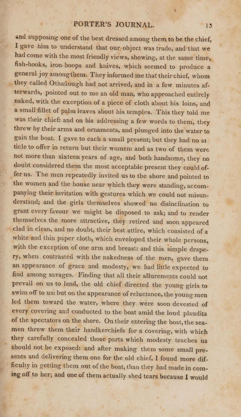 2 Pi and supposing one of the best dressed among them to be the chief, I gave him to understand that our. object was trade, and that we had come with the most friendly views, showing, at the same time, fish-hooks, iron-hoops and knives, which seemed to produce a general joy amongthem. They informed me that their chief, whom they called Othadough had not arrived, and in a few minutes af- naked, with the exception of a piece of cloth about his loins, and ® was their chief: and on his addressing a few words to them, they threw by their arms and ornaments, and plunged into the water to gain the boat. I gave to each a small present; but they had no a1 ticle to offer in return but their women: and as two of them were not more than sixteen years of age, and both handsome, they no doubt considered them the most acceptable present they could of- the women and the house near which they were standing, accom- | panying their invitation with gestures which we could not misun- derstand; and the girls themselves showed no disinclination to grant every favour we might be disposed to ask; and to render themselves the more attractive, they retired and soon appeared clad in clean, and no doubt, their best attire, which consisted of a white and thin paper cloth, which enveloped their whole persons, with the exception of one arm and breast: and this simple drape- ry; when contrasted with the nakedness. of the men, gave them an appearance of grace and modesty, we had little expected to find among savages. Finding that all their allurements could not prevail on us to land, the old chief-directed the young girls te swim off to us: but on the appearance of reluctance, the young men led them toward the water, where they were soon devested of every covering and conducted to the boat amid the loud plaudits of the spectators on the shore. On their entering the boat, the sea- men threw them their handkerchiefs for a covering, with which they carefully concealed those parts which modesty teaches us should not be exposed: and after making them some small pre- ing off to her; and one of them actually shed tears because I would