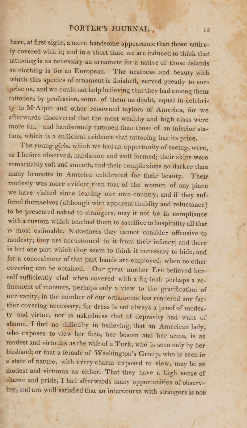    PORTER’S JOURNAL. 15 tion, which is a sufficient evidence that tattooing has its price. The young girls, which we had an opportunity of seeing, were, as I before ‘observed, handsome and well formed; their skins were modesty was more evident than that of the women of any place we have visited since leaving our own country; and if they suf- fered themselves (although with apparent timidity and reluctance) to be presented naked to strangers, may it not be in compliance with a custom which teached them to sacrifice to hospitality all that is most estimable. Nakedness they cannot consider offensive to modesty; they are accustomed to it from their infancy; and there is but one part which they seem to think it necessary to hide, and for a concealment of that part hands are employed, when no other covering can be obtained. Our great mother Eve believed her- self sufficiently clad when covered with a fig-leaf: perhaps a re- finement of manners, perhaps only a view to the gratification of | our vanity, in the number of our ornaments has rendered any far- ty and virtue, nor is nakedness that of depravity and want of shame. T find no difficulty in believing, that an American lady, _ husband; or that a female of Washington’s Group, who is seen in  he shame and pride, I had afterwards many opportunities of obsery- ing, aud am well satisfied that an intercourse with strangers is noty