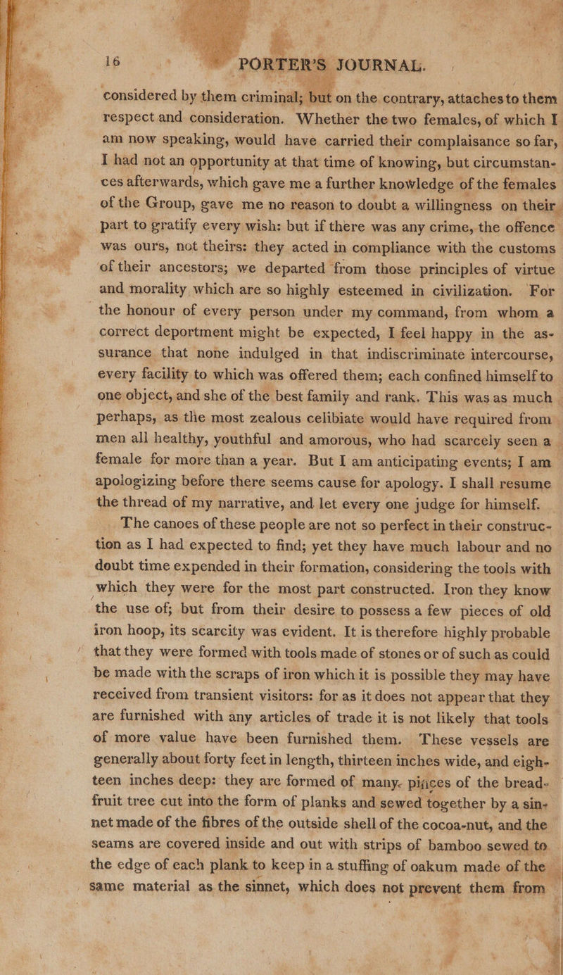  T ER'S, JOURNAL. considered by them criminal; | ut on the contrary, attaches to them I had not an opportunity at that time of knowing, but circumstan- ces afterwards, which gave me a further knowledge of the females part to gratify every wish: but if there was any crime, the offence oftheir ancestors; we departed from those principles of virtue and morality which are so highly esteemed in civilization. For the honour of every person under my command, from whom a correct deportment might be expected, I feel happy in the as- surance that none indulged in that indiscriminate intercourse, apologizing before there seems cause for apology. I shall resume the thread of my narrative, and let every one judge for himself. The canoes of these people are not so perfect in their construc- tion as I had expected to find; yet they have much labour and no doubt time expended in their formation, considering the tools with which they were for the most part constructed. Iron they know ‘the use of; but from their desire to possess a few pieces of old iron hoop, its scarcity was evident. It is therefore highly probable ' that they were formed with tools made of stones or of such as could be made with the scraps of iron which it is possible they may have received from transient visitors: for as it does not appear that they are furnished with any articles of trade it is not likely that tools of more value have been furnished them. These vessels are fruit tree cut into the form of planks and sewed together by a sin- net made of the fibres of the outside shell of the cocoa-nut, and the seams are covered inside and out with strips of bamboo sewed to the edge of each plank to keep in a stuffing of oakum made of the | same material as the sinnet, which sa hot PREYENE them from