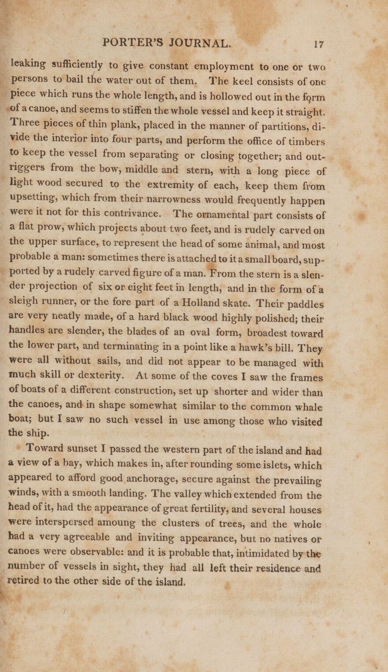   PORTER’S JOURNAL. 17 icaking sufficiently to give constant employment to one or two persons to bail the water out of them. The keel consists of one _ Piece which runs the whole length, and is hollowed out in the form _-of acanoe, and seems to stiffen the whole vessel and keep it straight. Three pieces of thin plank, placed in the manner of partitions, di- vide the interior into four parts, and perform the office of timbers to keep the vessel from separating or closing together; and out- ‘riggers from the bow, middle and stern, with a long piece of ' light wood secured to the extremity of each, keep them from upsetting, which from their narrowness would frequently happen _ were it not for this contrivance. The ornamental part consists of a flat prow, which projects a about two feet, and is rudely carved on the upper surface, to represent the head of some animal, and most. / _ probable a man: sometimes there is attached te ita small board, sup- ¥ ported by a rudely carved figure of a man. From the stern isa slen- _ der projection of six or eight feet in length, and in the form ofa - sleigh runner, or the fore part of a Holland skate. Their paddles are very neatly made, of a hard black wood highly polished; their handles are slender, the blades of an oval form, broadest toward the lower part, and terminating in a point like a hawk’s bill. They were all without sails, and did not appear to be managed with much skill or dexterity. At some of the coves I saw the frames of boats of a different construction, set up shorter and wider than the canoes, and in shape somewhat similar to the common whale boat; but I saw no such vessel in use among those who visited the ship. ah * Toward sunset I passed the western part of the island and had a view of a bay, which makes in, after rounding some islets, which   appeared to afford good anchorage, secure against the prevailing winds, with a smooth landing. The valley whichextended from the head of it, had the appearance of great fertility, and several houses were interspersed amoung the clusters of trees, and the whole | had a very agreeable and inviting appearance, but no natives or canoes were observable: and it is probable that, intimidated by the _bumber of vessels in sight, they had all left their residence and retired to the other side of the island. 