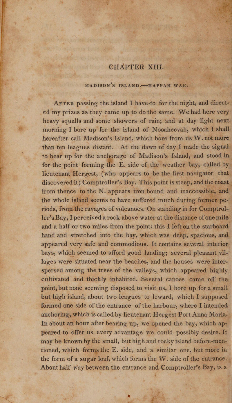  st  * @ 4 ati so Ne PS Oa RR, Cee el aang CHAPTER SUL 4.5 4m MADISON’S ISLAND.—-HAPPAH WAR. AFTER passing the island I have-to for the night, and direct- ed my prizes as they came up to do the same. We had here very heavy squalls and some showers of rain; and at day light next morning I bore up for the island of Nooaheevah, which I shall. hereafter call Madison’s Island, which bore from us W. not more than ten leagues distant. At the dawn of day I made the signal | to bear up for the anchorage of Madison’s Island, and stood 1 in for the point forming the E. side of the weather bay, called by. lieutenant Hergest, (who appears to be the first navigator that discovered it) Comptroller’s Bay. This point is steep, and the conan from — ‘to the N. appears iron bound and inaccessil nie, and sl, d seems to have suffered much during forn pe: riods, froyiithe ravages of volcanoes. On standing i in for Comptrol-_ : ler’s Bay, I perceived a rock above water at the distance of onemile and a half or two miles from the point: this I Jeft on the starboard ‘hand and stretched into the bay, which was deep, spacious, and. appeared very safe and commodious. It contains several interior. bays, which seemed to afford good landing; several pleasant vil- lages were situated near the beaches, and the houses were inter- spersed among the trees of the valleys, which appeared highly . cultivated and thickly inhabited. Several canoes came off the. point, but none seeming disposed to visit us, I bore up fora small but high island, about two leagues to leward, which I supposed formed one side of the entrance of the harbour, where I intended anchoring, which is called by lieutenant Hergest Port Anna Maria. In about an hour after bearing up, we opened the bay, which ap- peared to offer us every advantage we could possibly desire. It may be known by the small, but high and rocky island before-men- tioned, which forms the E. side, and a similar one, but more in : the form of a sugar loaf, which forms the W. side of the entrance. - About half way between the entrance and Comptr ouen S Bay, i isa ¥ P ) f     l S 