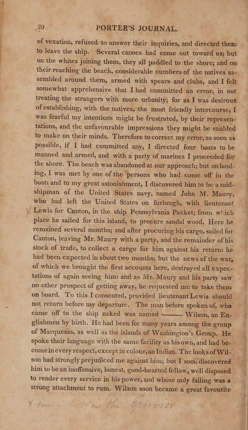  of vexation, refused to answer their inquiries, and directed then: to leave the ship. ‘Several canoes had come out toward us; but on the whites joining them, they all paddled to the shore; and on their reaching the beach, considerable numbers of the natives as- sembled around them, armed with spears and clubs, and I felt somewhat apprehensive that I had committed an error, in not treating the strangers with more urbanity; for as I was desirous of establishing, with the natives, the most friendly intercourse, I was fearful my intentions might be frustrated, by their represen- — tations, and the unfavourable impressions they might be enabled to make on their minds. Therefore to correct my error, as soon as possible, if I had committed any, I directed four boats to be manned and armed, and with a party of marines I proceeded for the shore. The beach was abandoned at our approach; but on land- ing, I was met by one of the persons who had come off in the beat: and to my great astonishment, I discovered him to be a mid- shipman of the United States navy, named John M. Maury, who had left the United States on furlough, with lieutenant place he sailed for this island, to procure sandal wood. Here he remained several months; and after procuring his cargo, sailed for Canton, leaving Mr. Maury with a party, and the remainder of his stock of trade, to collect a cargo for him against his return: he had been expected in about two months; but the news of the wary of which we. brought the first accounts here, destroyed all expec- tations of again seeing him: and as Mr. Maury and his party saw no other prospect of getting away, he requested me to take them on board. To this I consented, provided lieutenant Lewis. should not return before my departure. The man before spoken of, who | came off to the ship naked was named ———_ Wilson, an En- x glishmen by birth. He had been for many years among the group of Marquesas, as well as the islands of Washington’s Group. He spoke their language with the same facility as his own, and had be-- come in every respect, exceptin colour,an Indian. The looks of Wil- son had strongly prejudiced me against him; but I sooi discovered’ him to be an inoffensive, honest, good-hearted fellow, well disposed to render every service in his power, and whose only failing was a strong attachment to rum. Wilson s soon became a great favourite : ee}