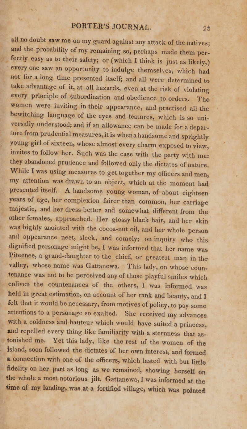 all no doubt saw me on my guard against any attack of the natives; and the probability of my remaining so, perhaps. made them per- _ fectly easy as to their safety; or (which I think is just as likely,) every one saw an opportunity to indulge themselves, which had not’ for a long time presented itself; and all were determined to take advantage of it, at all hazards, even at the risk of violating — every principle of subordination and obedience to orders. The women were inviting in their appearance, and practised all the bewitching language of the eyes and features, which is so uni- versally understood; and if an allowance can be made for a depar- ture from prudential measures, it is whena handsome and sprightly young girl of sixteen, whose almost every charm exposed to view, invites to follow her. Such was the case with the party with me: | they abandoned prudence and followed only the dictates of nature. While I was using measures to get together my officers and men, my attention was drawn to an object, which at the moment had presented itself. A handsome young woman, of’ about eighteen | years of age, her complexion fairer than common, her carriage ‘ majestic, and her dress better and somewhat different from the ~ other females, approached. Her glossy black hair, and her skin was highly anointed with the cocoa-nut oil, and her whole person and appearance neet, sleek, and comely; on inquiry who this dignified personage might be, I was informed that her name was Piteenee, a grand-daughter to the chief, or greatest man in the valley, whose name was Gattanewa. This lady, on whose coune. tenance was not to be perceived any of those playful smiles which enliven the countenances of the others, I was informed was held in great estimation, on account of her rank and beauty, and J felt that it would be necessary, from motives of policy, to pay some attentions to a personage so exalted. She received my adyances with a coldness and hauteur which would have suited a princess, and repelled every thing like familiarity with a sternness. that as- )tonished me. Yet this lady, like the rest of the women of the island, soon followed the dictates of her own interest, and formed a.connection with one of the officers, which lasted with but. little ¢ 5: fidelity on her part as long as we remained, showing herself. on the whole a most notorious jilt. Gattanewa, I was informed at the time of my landing, was at a fortified village, which was pointed