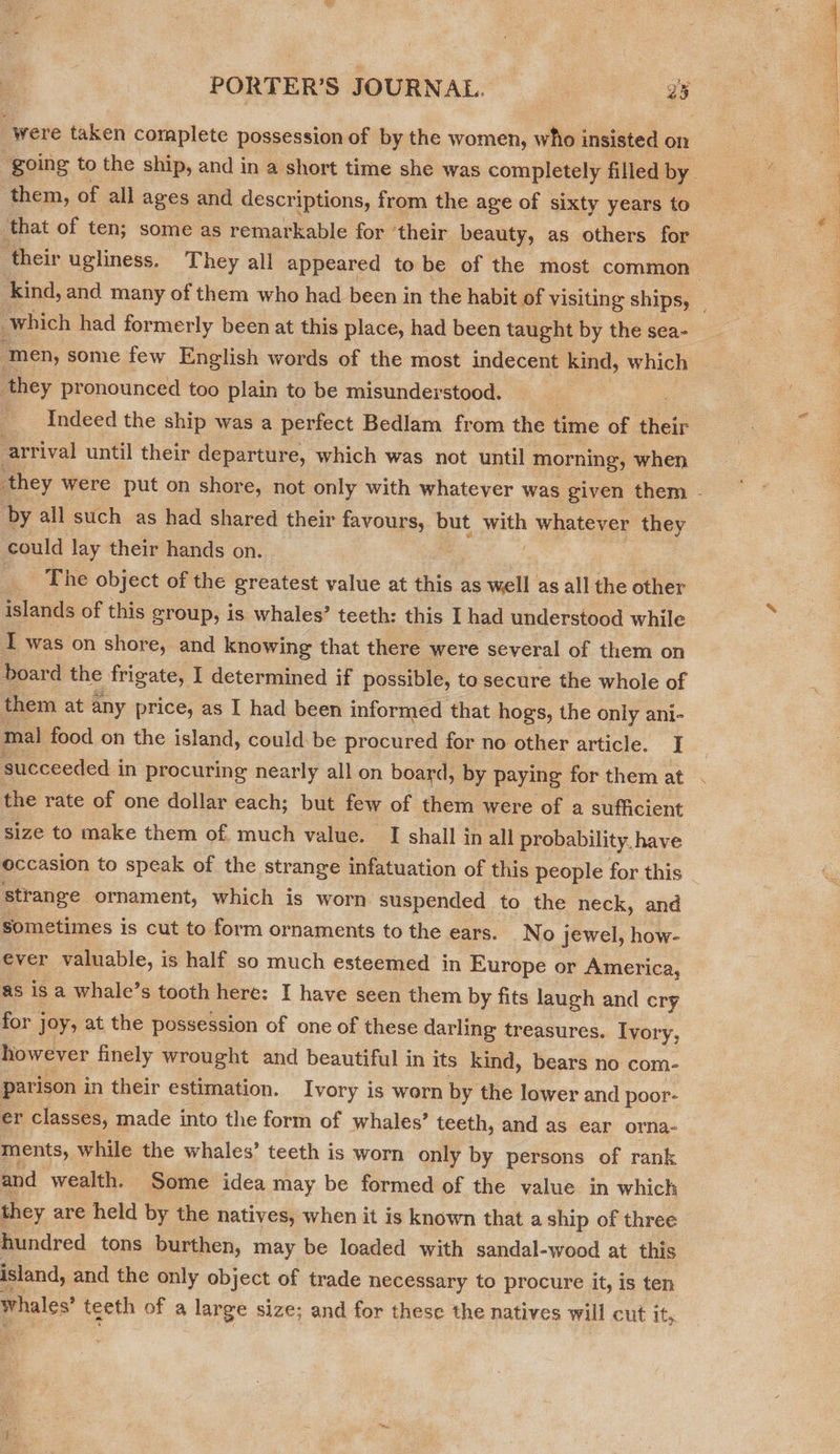 were taken complete possession of by the women, who insisted on them, of all ages and descriptions, from the age of sixty years to that of ten; some as remarkable for ‘their beauty, as others for which had formerly been at this place, had been taught by the sea- ‘men, some few English words of the most indecent kind, which they pronounced too plain to be misunderstood. _ Indeed the ship was a perfect Bedlam from the time of their arrival until their departure, which was not until morning, when by all such as had shared their favours, but with 1 whatever they could lay their hands on. The object of the greatest value at die: as on as all the other islands of this group, is whales’ teeth: this I had understood while I was on shore, and knowing that there were several of them on board the frigate, I determined if possible, to secure the whole of them at any price, as I had been informed that hogs, the only ani- mal food on the island, could: be procured for no other article. J the rate of one dollar each; but few of them were of a sufficient size to make them of much value. I shall in all probability, have occasion to speak of the strange infatuation of this people for this strange ornament, which is worn suspended to the neck, and sometimes is cut to form ornaments to the ears. No jewel, how- as isa whale’s tooth here: I have seen them by fits laugh and cry for joy, at the possession of one of these darling treasures. Ivory, however finely wrought and beautiful in its kind, bears no com- parison in their estimation. Ivory is worn by the lower and poor- er classes, made into the form of whales’ teeth, and as ear orha- ments, while the whales’ teeth is worn only by persons of rank and wealth. Some idea may be formed of the value in which they are held by the natives, when it is known that a ship of three hundred tons burthen, may be loaded with sandal-wood at this island, and the only object of trade necessary to procure it, is ten whales’ teeth of a large size; and for these the natives will cut ity.