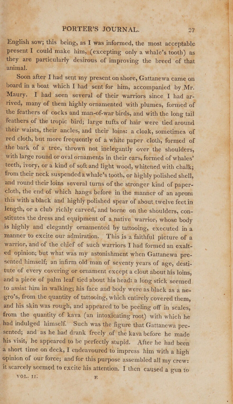; English SOW; this being, a as I was OY wed, the most acceptable present I could make him, (excepting only a whale’s tooth) as they ou ee ay peeing of i fre meee the breed of ae animal. “Soon after I had sent my present on shore, Gattanewa came on eard in a boat which I had sent for him, accompanied by Mr. faury. tig had. seen several of their warriors since I had ar- rived, ‘many of them highly ornamented with plumes, formed of e the feathers of cocks and man-of-war bir ds, and with the long tail : feathers of the tropic bird; large tufts of hair were tied around their waists, their ancles, and their loins: a cloak, sometimes of red cloth, but more frequently of a white paper cloth, formed of the bark of a tree, thrown not inelegantly over the shoulders, , ‘with large round or oval ornaments in their ears, formed of whales’ “ teeth, ivory, or a kind of soft.and light wood, whitened with chalk; _ from their neck suspended a whale’s tooth, or highly polished shell, and round their loins several turns of the stronger kind of paper- cloth, the end of which hangs before in the manner of an apron: ¢ this with ablack and highly polished spear of about twelve feet in ? length, or a club richly carved, and borne on the shoulders, con- stitutes the dress and equipment of a native warrior, whose body 4s highly and elegantly ornamented by tattooing, executed ina “manner to excite our admiration. This is a faithful picture of a “warrior, and of the chief of such warriors I had formed an exalt- ed opinion; but what was my astonishment when Gattanewa pre- sented himself; an infirm old man of seventy years of age, desti-. tute of every covering or ornament except a clout about his loins, -and a piece of palm leaf tied about his head: a long stick seemed _to assist him in walking; his face and body were as black as a ne- gro’s, from the quantity of tattooing, which entirely covered them,         5 ad his skin was rough, and appeared to be peeling off in scales, | ‘from the quantity of kava (an intoxicating root) with which he had indulged himself. Such was the figure that Gattanewa pre- _sented; and‘ as he had drank freely of the kava before he made his visit, he appeared to be perfectly stupid. After he had been ‘a short time on deck, I endeavoured to impress him with a high opinion of our force; and for this purpose assembled all my crew: it scarcely seemed to excite his attention. I then caused a gun to VOL. £2 E 