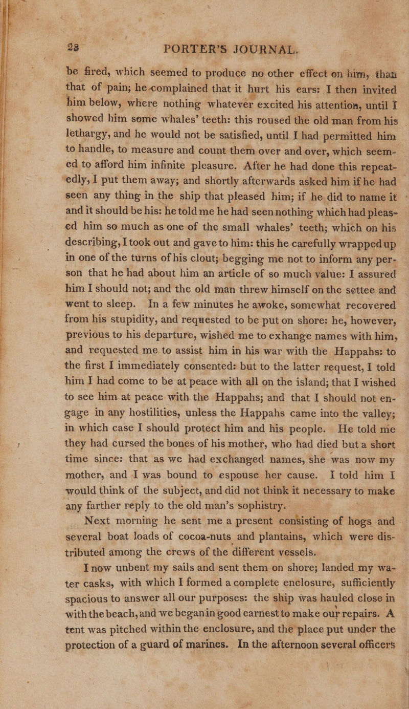  that of pain; he complained that it hurt his ears: I then invited him below, where nothing whatever excited his attention, until I showed him some whales’? teeth: this roused the old man from his — lethargy, and he would not be satisfied, until I had permitted him to handle, to measure and count them over and over, which seem- ed to afford him infinite pleasure. After he had done this repeat- ‘edly, I put them away; and shortly afterwards asked him if he had ; seen any thing in the ship that pleased him; if he did to name it and it should be his: he told me he had seen nothing which had pleas- ed him so much as one of the small whales’ teeth; which on his describing, I took out and gave to him: this he carefully wrapped up in one of the turns of his clout; begging me not to inform any per- son that he had about him an article of so much value: I assured _ him I should not; and the old man threw himself on the settee and went to sleep. Ina few minutes he awoke, somewhat recovered from his stupidity, and requested to be put on shore: he, however, previous to his departure, wished me to exhange names with him, and requested me to assist him in his war with the Happahs: to the first I immediately consented: but to the latter request, I told him I had come to be at peace with all on the island; that I wished to see him at peace with the Happahs; and that I should not en- gage in any hostilities, unless the Happahs came into the valley; in which case I should protect him and his people. He told me they had cursed the bones of his mother, who had died but a short time since: that as we had exchanged names, she was now my mother, and I was bound to espouse her cause. I told him I would think of the subject, and did not think it neconsany § to make any farther reply to the old man’s sophistry. Next morning he sent me a present. consisting of hogs and | several boat loads of cocoa-nuts and plantains, which were dis- tributed among the crews of the different vessels. Inow unbent my sails and sent them on shore; landed my wa- ter casks, with which I formed a complete enclosure, sufficiently spacious to answer all our purposes: the ship was hauled close in with the beach, and we beganin good earnest te make our repairs. A tent was pitched within the enclosure, and the place put under the protection of a guard of marines. In the afternoon several officers Re