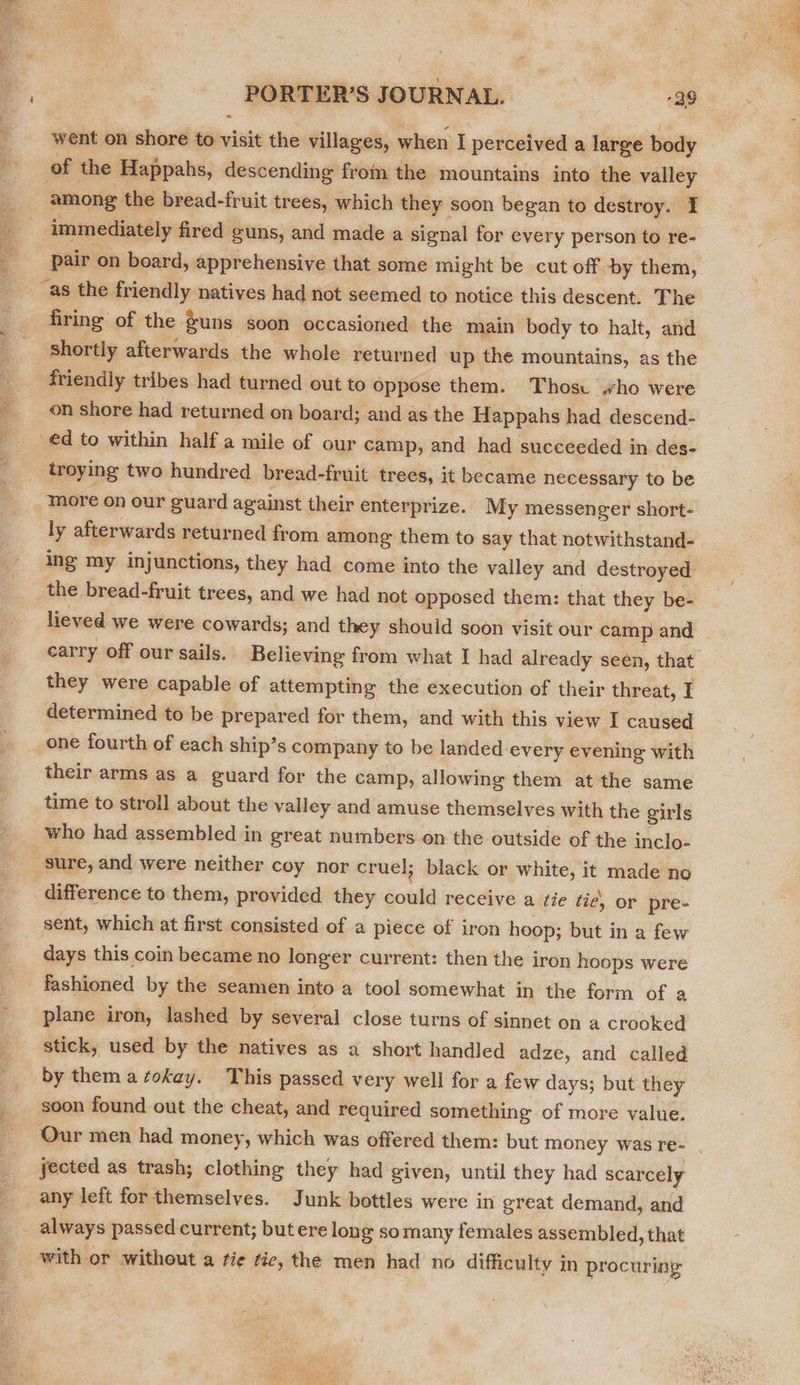  PORTER’S JOURNAL. 99 went on shore to visit the villages, when I perceived a large body of the Happahs, descending from the mountains into the valley among the bread-fruit trees, which they soon began to destroy. I immediately fired guns, and made a signal for every person to re- pair on board, apprehensive that some might be cut off by them, __as the friendly natives had not seemed to notice this descent. The firing of the guns soon occasioned the main body to halt, and shortly afterwards the whole returned up the mountains, as the friendly tribes had turned out to oppose them. Thosu who were on shore had returned on board; and as the Happahs had descend- ed to within half a mile of our camp, and had succeeded in des- troying two hundred bread-fruit trees, it became necessary to be more on our guard against their enterprize. My messen ger short- ly afterwards returned from among them to say that notwithstand- ing my injunctions, they had come into the valley and destroyed the bread-fruit trees, and we had not opposed them: that they be- lieved we were cowards; and they should soon visit our camp and they were capable of attempting the execution of their threat, T determined to be prepared for them, and with this view I caused one fourth of each ship’s company to be landed every evening with their arms as a guard for the camp, allowing them at the same time to stroll about the valley and amuse themselves with the girls who had assembled in great numbers on the outside of the inclo- sure, and were neither coy nor cruel; black or white, it made no difference to them, provided they could receive a fie tie, or pre- sent, which at first consisted of a piece of iron hoop; but in a few days this coin became no longer current: then the iron hoops were fashioned by the seamen into a tool somewhat in the form of a plane iron, lashed by several close turns of sinnet on a crooked stick, used by the natives as a short handled adze, and called by them a okay. This passed very well for a few days; but they soon found out the cheat, and required something of more value. Our men had money, which was offered them: but money was re- jected as trash; clothing they had given, until they had scarcely any left for themselves. Junk bottles were in great demand, and always passed current; but ere long somany females assembled, that with or without a fie tie, the men had no difficulty in procuring