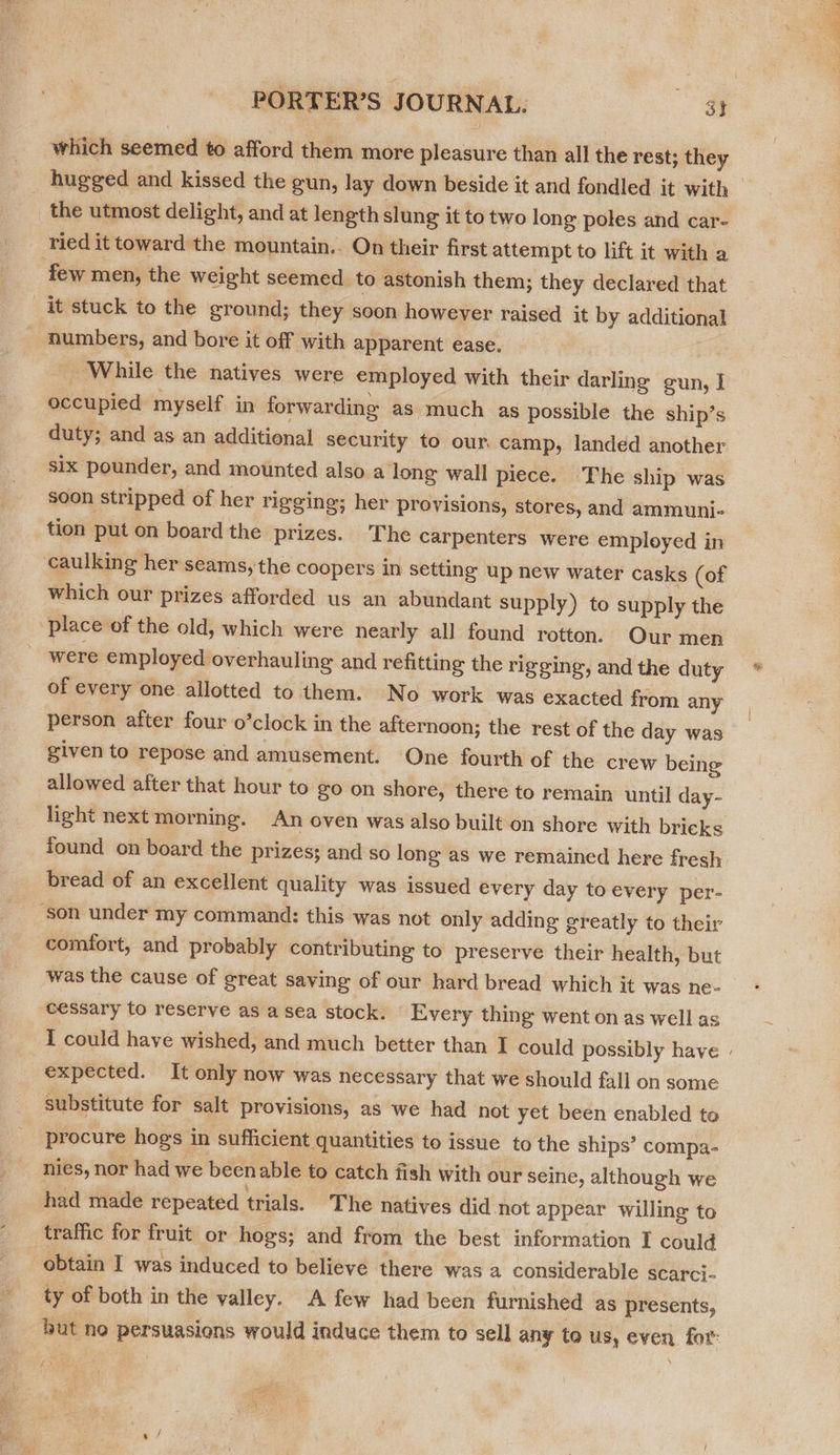 which seemed to afford them more pleasure than all the rest; they the utmost delight, and at length slung it to two long poles and car- ried it toward the mountain.. On their first attempt to lift it with a few men, the weight seemed to astonish them; they declared that it stuck to the ground; they soon howeyer raised it by additional numbers, and bore it off with apparent ease. While the natives were employed with their darling gun, I occupied myself in forwarding as much as possible the ship’s duty; and as an additional security to our. camp, landed another six pounder, and mounted also along wall piece. The ship was soon stripped of her rigging; her provisions, stores, and ammuni- tion put on board the prizes. The carpenters were employed in caulking her seams, the coopers in setting up new water casks (of which our prizes afforded us an abundant supply) to supply the place of the old, which were nearly all found rotton. Our men -were employed overhauling and refitting the rigging, and the duty of every one allotted to them. No work was exacted from any person after four o’clock in the afternoon; the rest of the day was given to repose and amusement. One fourth of the crew being allowed after that hour to go on shore, there to remain until day- found on board the prizes; and so long as we remained here fresh bread of an excellent quality was issued every day to every per- ‘son under my command: this was not only adding greatly to their comfort, and probably contributing to preserve their health, but was the cause of great saving of our hard bread which it was ne- cessary to reserve as a sea stock. Every thing went on as well as expected. It only now was necessary that we should fall on some substitute for salt provisions, as we had not yet been enabled to procure hogs in sufficient quantities to issue to the ships’ compa- nies, nor had we beenable to catch fish with our seine, although we had made repeated trials. The natives did not appear willing to traffic for fruit or hogs; and from the best information I could obtain I was induced to believe there was a considerable scarci- ty of both in the valley. A few had been furnished as presents, i aaa Ly Ati ceria eel aad