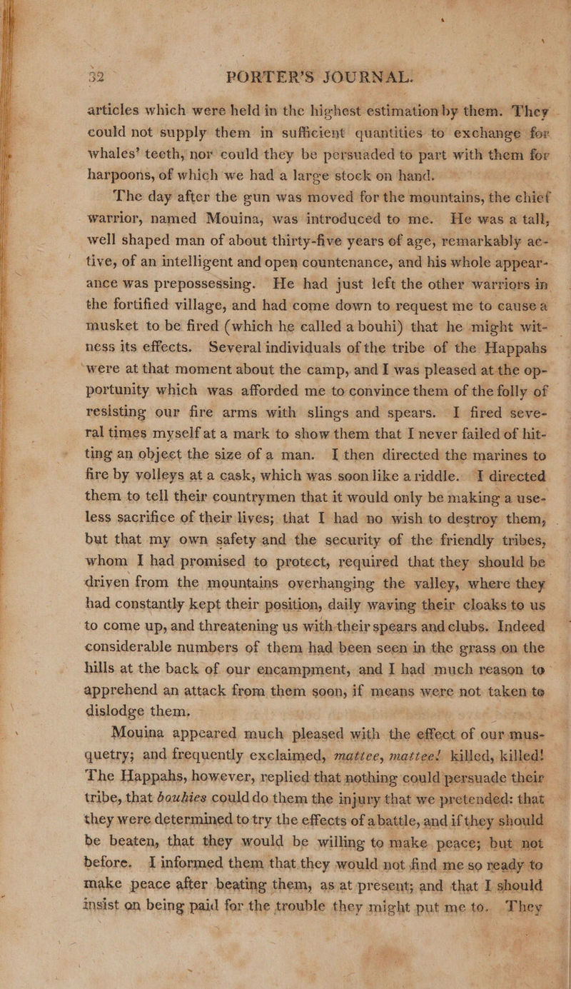  whales’ teeth, nor could they be persuaded to part with them for harpoons, of which we had a large stock on hand. The day after the gun was moved for the mountains, the chief well shaped man of about thirty-five years of age, remarkably ace tive, of an intelligent and open countenance, and his whole appear- the fortified village, and had come down to request me to causea musket to be fired (which he called a bouhi) that he might wit- ness its effects. Several individuals of the tribe of the Happahs “were at that moment about the camp, and I was pleased at the op- portunity which was afforded me to convince them of the folly of resisting our fire arms with slings and spears. I fired seve- ral times myself at a mark to show them that I never failed of hit- ting an object the size of a man. [then directed the marines to fire by yolleys at a cask, which was soon like ariddle. I directed them to tell their countrymen that it would only be making a use- but that my own safety and the security of the friendly tribes, whom I had promised to protect, required that they should be had constantly kept their position, daily waving their cloaks to us to come up, and threatening us with-their spears andclubs. Indeed considerable numbers of them had been seen in the grass on the hills at the back of our encampment, and I had much reason te apprehend an attack from them soon, if means were not. taken te dislodge them. q Mouina appeared much pleased with the effect of our-mus- quetry; and frequently exclaimed, mattee, mattee! killed, killed! The Happahs, however, replied that nothing could’ per rsuade their tribe, that douhies coulddo them the i injury that we pretended: that they were determined totry the effects of a battle, and if they should be beaten, that they would be willing te make peace; but not before. 1 informed them that.they would not find me so ready to make peace after beating them, as at present; and that I should insist on being paid for the trouble they might put me to. They
