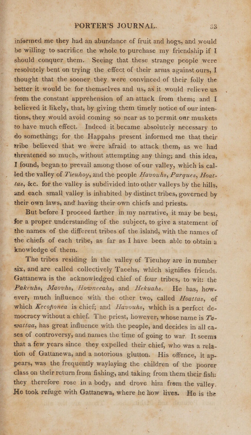 infermed me they had an abundance of fruit and hogs, and would be willing to sacrifice the whole to purchase my friendship if I should conquer them. Seeing that these strange people were resolutely bent on tr ying the effect of their arms against ours, | thought that the sooner they were convinced of their folly the better it would be for themselves and us, as it would relieve us from the constant apprehension of an attack from them; and I . believed it likely, that, by giving them timely notice of our inten- tions, they would avoid coming so near as to permit our muskets to have much effect. Indeed it became absolutely necessary to do something; for the Happahs present informed me that their tribe believed that we were afraid to attack them, as we had threatened so much, without attempting any thing; and this idea, 1 found, began to prevail among those of our valley, which is cal- Jed the valley of Ziewhoy, and the people Havouhs, Parques, Hoat- - tas, &amp;c. for the valley is subdivided into other valleys by the hills, _ and each small valley is inhabited by distinct tribes, governed by their own laws, and having their own chiefs and priests. But before I proceed farther in my narrative, it may be best, for a proper understanding of the subject, to give a statement of the names of the different tribes of the island, with the names of the chiefs of each tribe, as far as I have been. able to obtain a knowledge of them. The tribes residing in the valley of Tieuhoy are in number six, and are called collectively Taeehs, which signifies friends. Gattanewa is the acknowledged chief of four tribes, to wit: the Pakeuhs, Maovhs, Howneeahs, and Hekuahs. He has, how- ever, much influence with the other two, called Hoatzas, of which Kecofionea is chief; and Havouhs, which is a perfect de- mocracy without a chief. The priest, however, whose name is Ta- wattaa, has great influence with the people, and decides in all ca~ ses of controversy, and names the time of going to war. It.seems that a few years since they expelled their chief, who was a rela- ‘tion of Gattanewa, and a notorious glutton. His offence, it ap- pears, was the frequently waylaying the children of the poorer class on their return from fishing, and taking from them their fish: they therefore rose ina body, and drove him frem the valley. He took refuge with Gattanewa, where he how lives. He is the