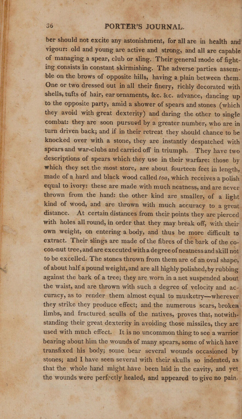  ‘ ? ber should hot excite any astonishment, for all are in health elit vigour: old and young are active and strong, and all are capable of managing a spear, club or sling. ‘Their general mode of fight- ing consists in constant skirmishing. The adverse parties assem- ble on the brows of opposite hills, having a plain between them. One or two dressed out in all their finery, richly decorated with shells, tufts of hair, ear ornaments, &amp;c. &amp;c. advance, dancing up to the opposite party, amid a shower of spears and stones (which they avoid with great dexterity) and daring the other to single combat: they are soon pursued by a greater number, who are in. ‘turn driven back; and if in their retreat they should chance to be knocked over with a stone, they are instantly despatched with spears and war-clubs and carried off in triumph. They have two descriptions of spears which they use in their warfare: those by which they set the most store, are about fourteen feet in length, made of a hard and black wood called toa, which receives a polish equal to ivory: these are made with much neatness, and are never thrown from the hand: the other kind are smaller, of a light kind of wood, and are thrown with much accuracy to a great. distance. At certain distances from their points they are pierced with holes all round, in order that they may break off, with their own weight, on entering a body, and thus be more difficult to extract. Their slings are made of the fibres of the bark of the co- coa-nut tree, and are executed witha degree of neatness and skill not _to-be excelled. The stones thrown from them are of an oval shape, of about half a pound weight, and are all highly polished,by rubbing against the bark of a tree; they are worn in a net suspended about the waist, and are thrown with such a degree of velocity and ac- curacy, as to render them almost equal to musketry—wherever they strike they produce effect; and the numerous scars, broken - limbs, and fractured sculls of the natives, proves that, notwith-— standing their great dexterity in avoiding those missiles, they are used with much effect. It isno uncommon thing to see a warrior bearing about him the wounds of many spears, some of which have transfixed his body; some bear several wounds occasioned by stones; and I have seen several with their skulls so indented, as that the whole hand might have been laid in the cavity, and yet_ the wounds were perfectly healed, and appeared to give no pain. | |