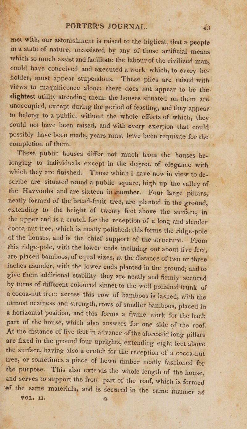  PORTER'S JOURNAL. “43 “mee with, our astonishment is raised to the highest, that a people in a state of nature, unassisted by any of those artificial means which so much assist and facilitate the labour of the civilized man, could have conceived and executed a work which, to every be- holder, must appear stupendous. These piles are raised with slightest utility attending them: the houses situated on them are unoccupied, except during the period of feasting, and they appear to belong to a public, without the whole efforts of which, they could not have been raised, and with every exertion that could possibly have been made, years must h&lt;ve been pinkie, @ for the completion of them. These public houses differ not much from the houses be- longing to individuals except in the degree of elegance with which they are finished. Those which I have now in view to de- scribe are situated round a public ‘square, high up the valley of the Havvouhs and are sixteen ingmumber. Four large pillars, neatly formed of the bread-fruit tree, are planted in the round, extending to the height of twenty feet above the er een in the upper end is a crutch for the reception of a long and slender cocoa-nut tree, which is neatly polished: this forms the ridge-pole of the houses, and is the chief support of the structure. From - this ridge-pole, with the lower ends inclining out about five feet,  inches asunder, with the lower ends planted in the ground; and to give them additional stability they are neatly and firmly secured by turns of different coloured sinnet to the well polished trunk of a cocoa-nut tree: across this row of bamboos is lashed, with the utmost neatness and strength, rows of smaller bamboos, placed in a horizontal position, and this forms a frame work for the back part of the house, which also answers for one side of the roof. At the distance of five feet in advance of the aforesaid long: pillars are fixed in the ground four uprights, extending eight feet above the surface, having also a crutch for the reception of a cocoa-nut tree, or sometimes a piece of hewn timber neatly fashioned for : the purpose. This also exteids the whole length of the house, _and serves to support the fron: part of the roof, which is formed ‘ef the same materials, and is secured in the same manner a j