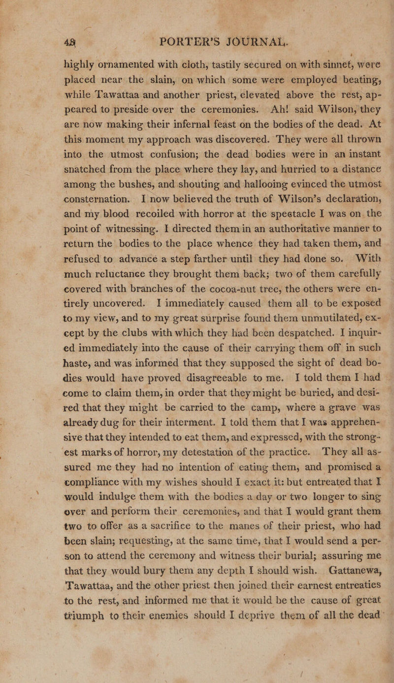 highly ornamented with cloth, tastily secured on with sinnet, were placed near the slain, on which some were employed beating, while Tawattaa and another priest, elevated above the rest, ap- peared to preside over the ceremonies. Ah! said Wilson, they are now making their infernal feast on the bodies of the dead. At this moment my approach was discovered. They were all thrown into the utmost confusion; the dead bodies were in an instant | snatched from the place where they lay, and hurried to a distance among the bushes, and shouting and hallooing evinced the utmost consternation. I now believed the truth of Wilson’s declaration, and my blood recoiled with horror at the spectacle I was on. the point of witnessing. I directed them in an authoritative manner to return the bodies to the place whence they had taken them, and refused to advance a step farther until they had done so. With much reluctance they brought them back; two of them carefully covered with branches of the cocoa-nut tree, the others were en- tirely uncovered. I immediately caused them all to be exposed to my view, and to my great surprise found them unmutilated, ex= cept by the clubs with which they had been despatched. 11 inquir- ed immediately into the cause of their carrying them off in such haste, and was informed that they supposed the sight of dead bo- dies would have proved disagreeable tome. I told them I had — come to claim them, in order that they might be buried, and desi- red that they might be carried to the camp, where a grave was already dug for their interment. I told them that I was apprehen- sive that they intended to eat them, and expressed, with the strong- est marks of horror, my detestation of the practice. They all as- sured me they had no intention of eating them, and promised a compliance with my wishes should I exact it: but entreated that I would indulge them with the bodies a day or two longer to sing over and perform their ceremonies, and that I would grant them two to offer as a sacrifice to the manes of their priest, who had been slain; requesting, at the same time, that I would send a per- . son to attend the ceremony and witness their burial; assuring me | that they would bury them any depth I should wish. Gattanewa, Tawattaa, and the other priest then joined their earnest entreaties to the rest, and informed me that it would be the cause of great