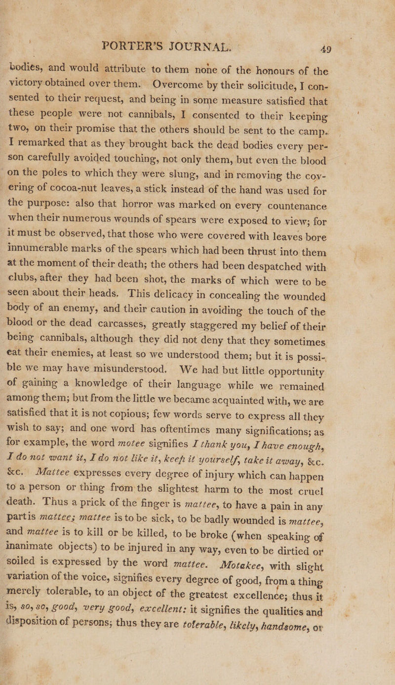 bodies, and would attribute to them none of the honours of the victory obtained over them. Overcome by their solicitude, I con- sented to their request, and being in some measure satisfied that these people were not cannibals, I consented to their keeping two, on their promise that the others should be sent to the camp. ‘T remarked that as they brought back the dead bodies every per- ‘son carefully avoided touching, not only them, but even the blood on the poles to which they were slung, and in removing the coy- : ering of cocoa-nut leaves, a stick instead of the hand was used for the purpose: also that horror was marked on every countenance when their numerous wounds of spears were exposed to view; for it must be observed, that those who were covered with leaves bore innumerable marks of the spears which had been thrust into them at the moment of their death; the others had been despatched with clubs, after they had been shot, the marks of which were to be seen about their heads. This delicacy in concealing the wounded body of an enemy, and their caution in avoiding the touch of the blood or the dead carcasses, greatly staggered my belief of their being cannibals, although they did not deny that they sometimes eat their enemies, at least so we understood them; but it is possi-, ble we may have misunderstood. We had but little opportunity of gaining a knowledge of their Janguage while we remained among them; but from the little we became acquainted with, we are satisfied that it is not copious; few words serve to express all they wish to say; and one word has oftentimes many significations; as for example, the word motee signifies I thank you, I have enough, L do not want it, Ido not like it, keep it yourself, take it away, &amp;c. &amp;e. Maitee expresses every degree of injury which can happen to a person or thing from the slightest harm to the most cruel death. Thus a prick of the finger is mattee, to have a pain in any partis mattee; mattee is tobe sick, to be badly wounded is mazrtee, and maztee is to kill or be killed, to be broke (when speaking of inanimate objects) to be injured in any way, even to be dirtied or soiled is expressed by the word mattee. Motakee, with slight variation of the voice, signifies every degree of good, from a thing merely tolerable, to an object of the greatest excellence; thus it 1S, 80,80, good, very good, excellent: it signifies the qualities and - disposition of persons; thus they are tolerable, likely, handsome, or