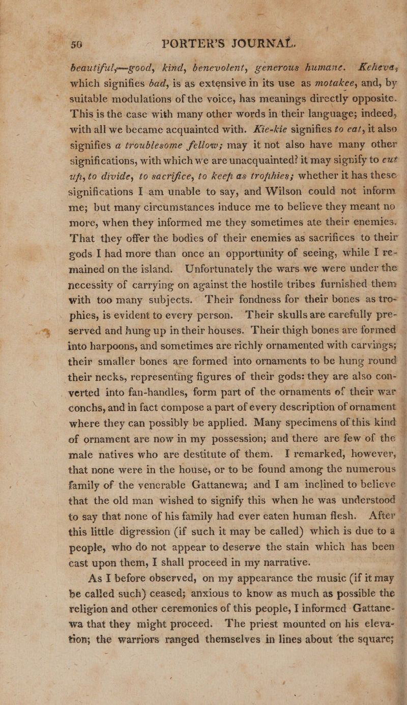 — 56 - PORTER’S JOURNAL. beautiful—good, kind, benevolent, generous humane. Keheva, which signifies Jad, is as extensive in its use as motakee, and, by suitable modulations of the voice, has meanings directly opposite. This is the case with many other words in their language; indeed, signifies a troublesome fellow; may it not also have many other significations, with which we are unacquainted? it may signify to euz me; but many circumstances induce me to believe they meant no more, when they informed me they sometimes ate their enemies. That they offer the bodies of their enemies as sacrifices to their with too many subjects. Their fondness for their bones as tro- . phies, is evident to every person. Their skulls are carefully pre- served and hung up intheir houses. Their thigh bones are formed into harpoons, and sometimes are richly ornamented with carvings; their smaller bones are formed into ornaments to be hung round verted into fan-handles, form part of the ornaments of their war conchs, and in fact compose a part of every description of ornament of ornament are now in my possession; and there are few of the male natives who are destitute of them. I remarked, however, family of the venerable Gattanewa; and I am inclined to believe cast upon them, I shall proceed in my narrative. be called such) ceased; anxious to know as much as possible the