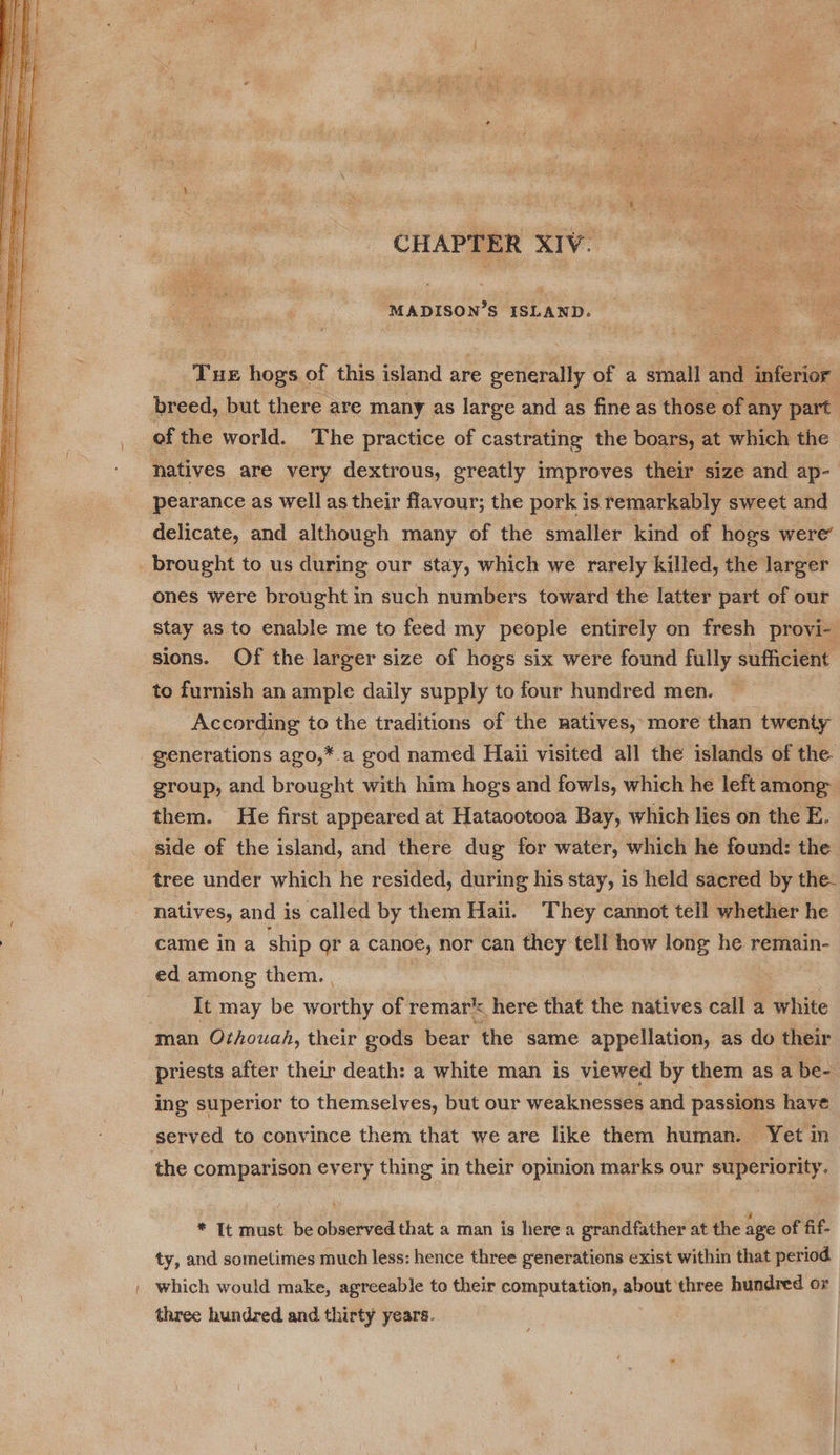 CHAPTER XIV: MADISON’S ISLAND. Tue hogs of this island are e generally ae a small and inferior breed, but there are many as large and as fine as those of any part. of the world. The practice of castrating the boars, at which the natives are very dextrous, greatly improves their size and ap- pearance as well as their flavour; the pork is. remarkably sweet and delicate, and although many of the smaller kind of hogs were’ brought to us during our stay, which we rarely killed, the larger ones were brought in such numbers toward the latter part of our stay as to enable me to feed my people entirely on fresh provi- sions. Of the larger size of hogs six were found fully sufficient to furnish an ample daily supply to four hundred men. According to the traditions of the natives, more than twenty generations ago,*.a god named Haii visited all the islands of the. group, and brought with him hogs and fowls, which he left among them. He first appeared at Hataootooa Bay, which lies on the E. side of the island, and there dug for water, which he found: the tree under which he resided, during his stay, is held sacred by the- natives, and is called by them Hail. They cannot tell whether he . came ina ship or a canoe, nor can they tell how long he remain- ed among them. |  It may be worthy of remar® here that the natives call a white man Othouah, their gods bear the same appellation, as do their priests after their death: a white man is viewed by them as a be- ing superior to themselves, but our weaknesses and passions have served to convince them that we are like them human. Yet in the comparison every thing in their opinion marks our superiority. * It must be observed that a man is here a grandfather at the age of fif- ty, and sometimes much less: hence three generations exist within that period | which would make, agreeable to their computation, about three hundred or three hundred and thirty years.
