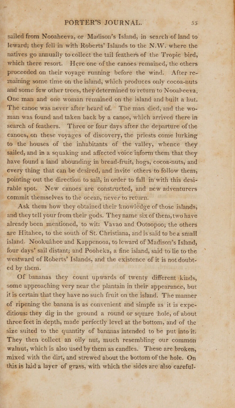 if a ¥ sailed from Nooaheeva, or Madison’s Island, in search of land to leward; they fell in with Roberts’ Islands to the N.W. where the natives go annually to collect the tail feathers of the Tropic bird, and some few other trees, they determined to return to Nooabeeva, One man and one woman remained on the island and built a hut. man was found and taken back by a canoe, which arrived there in search of feathers. Three or four days after the departure of the canoes, on these voyages of discovery, the priests come lurking to the houses of the inhabitants of the valley, whence they have found a land abounding in bread-fruit, hogs, cocoa-nuts, and ~ every thing that can be desired, and invite others to follow them, pointing out the direction to sail, in order to fall in with this desi- rable spot. — New canoes are constructed, and new adventurers Ask them how they obtained their knowledge of those islands, already been mentioned, to wit: Vavao and Ootoopoo; the others are Hitahee, to the south of St. Christiana, and is said to bea small island. Nookuahee and Kappenooa, to leward of Madison’s Island, four days’ sail distant; and Pooheka, a fine island, said to lie to the Of bananas they count upwards of twenty different kinds, some approaching very near the plantain in their appearance, but it is certain that they have no such fruit on the island. The manner of ripening the banana is as convenient and simple as it is expe- three feet in depth, made perfectly level at the bottom, and of the size suited to the quantity of bananas intended to be put into it. They then collect an oily nut, much resembling our common walnut, which is also used by them as candles. These are broken, mixed with the dirt, and strewed about the bottom of the hole. On this is laid a layer of grass, with which the sides are also careful- - 