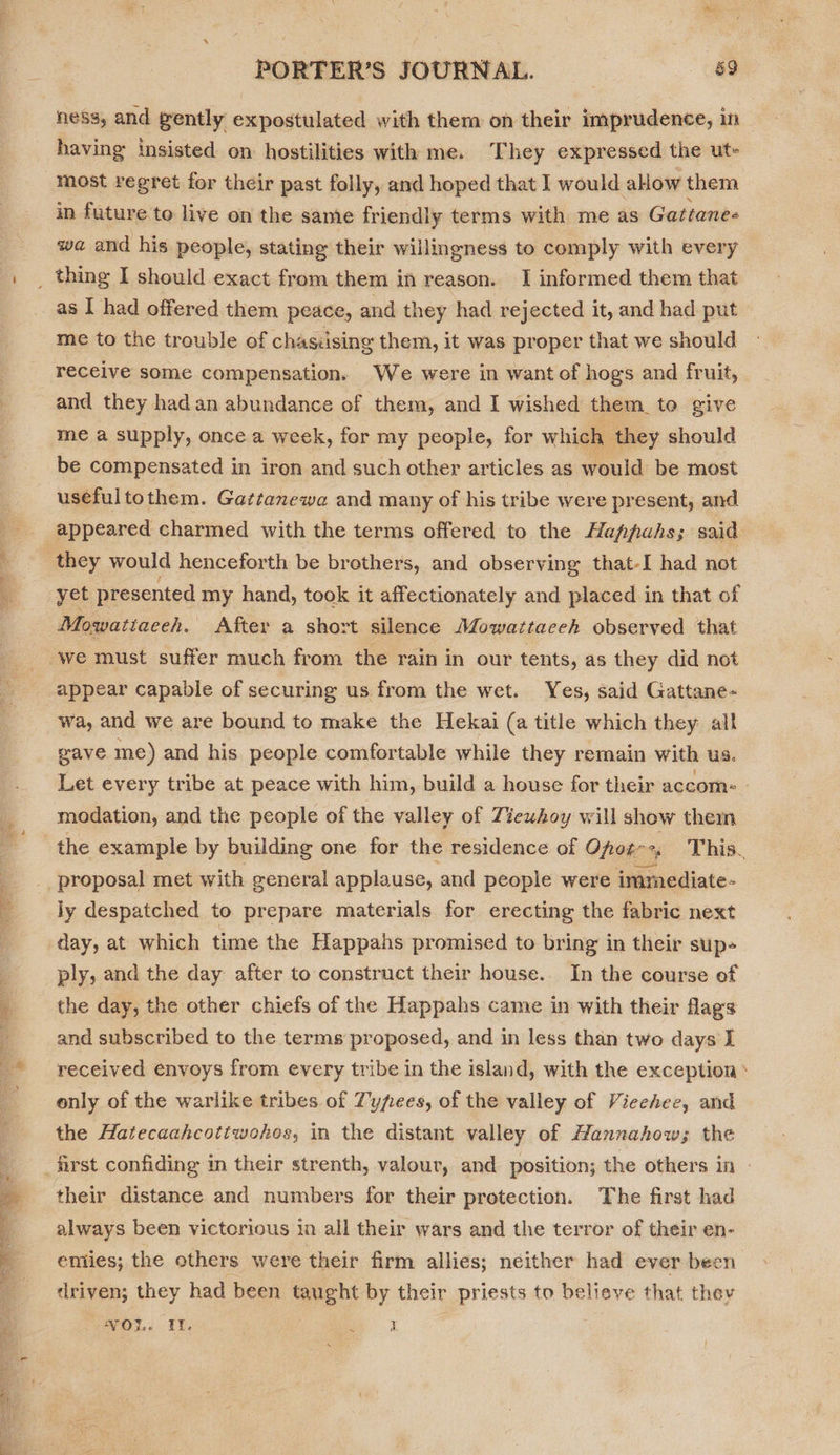 TRE a a ‘ = ness, and gently expostulated with them on their imprudence, in having insisted on hostilities with me. They expressed the ut- most regret for their past folly, and hoped that I would allow them in future to live on the same friendly terms with me as Gattane- wa and his people, stating their willingness to comply with every as I had offered them peace, and they had rejected it, and had put me to the trouble of chasiising them, it was proper that we should receive some compensation. We were in want of hogs and fruit, and they had an abundance of them, and I wished them_ to give me a supply, once a week, for my people, for which they should be compensated in iron and such other articles as would be most usefultothem. Gattanewa and many of his tribe were present, and appeared charmed with the terms offered to the Happahs; said they would henceforth be brothers, and observing that-I had not yet presented my hand, took it affectionately and placed in that of Mowattaceh. After a short silence Mowattaceh observed that appear capable of securing us from the wet. Yes, said Gattane- wa, and we are bound to make the Hekai (a title which they. all eave me) and his people comfortable while they remain with us. Let every tribe at peace with him, build a house for their accom: | modation, and the people of the valley of Ziewhoy will show them ly despatched to prepare materials for erecting the fabric next day, at which time the Happahs promised to bring in their sup- ply, and the day after to construct their house.. In the course of the day, the other chiefs of the Happahs came in with their flags and subscribed to the terms proposed, and in less than two days I received envoys from every tribe in the island, with the exception ‘ only of the warlike tribes of Typees, of the valley of Vieehee, and the Hatecaahcotiwohos, in the distant valley of Hannahow; the their distance and numbers for their protection. The first had always been victorious in all their wars and the terror of their en- emiles; the others were their firm allies; neither had ever been driven; they had been areht by their priests to believe that they VOL. If. ny