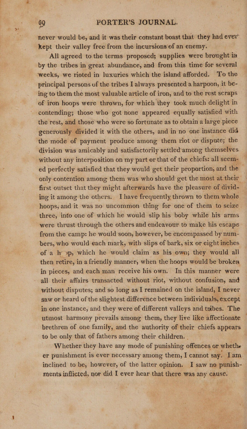 bb ’ 4 never would be, and it was their constant boast that they had ever” kept their valley free from the incursions of an enemy. : All agreed to the terms proposed; supplies were brought in. by the tribes in great abundance, and from this time for several ‘weeks, we rioted in luxuries which the island afforded. To the principal persons of the tribes I always presented a harpoon, it be- ing to them the most valuable article of iron, and to the rest scraps of iron hoops were thrown, for which they took much delight in contending; those who got none appeared equally satisfied with the rest, and those who were so fortunate as to obtain a large piece generously divided it with the others, and in no one instance did the mode of payment produce among them riot or dispute; the division was amicably and satisfactorily settled among themselves without any interposition on my part or that of the chiefs: all seem- ed perfectly satisfied that they would get their proportion, and the ; only contention among them was who should get the most at their _ first outset that they might afterwards have the pleasure of divid= ing it among the others. Ihave frequently thrown to them whole. . hoops, and it was no uncommon thing for one of them to seize three, into one of which he would slip his boby while his arms from the camp: he would soon, however, be encompassed by num- bers, who would each mark, with slips of bark, six or eight inches of a h’ &gt;p, which he would claim as his own; they would all then retire, in a friendly manner, when the hoops would be broken in pieces, and each man receive his own. In this manner were all their affairs transacted without riot, without confusion, and without disputes; and so long as I remained on the island, I never saw or heard of the slightest difference between individuals, except in one instance, and they were of different valleys and tribes. The utmost harmony prevails among them, they live like affectionate brethren of one family, and the authority of their chiefs appears to be only that of fathers among their children. | Whether they have any mode of punishing offences or whethe er punishment is ever necessary among them, I cannot say. ‘Tam inclined to be, however, of the latter opinion. I saw no punish- ments inflicted, nor did I ever hear that there was any cause.