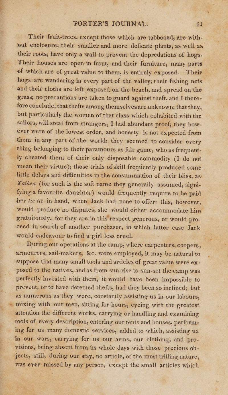 PORTER’S JOURNAL. 6] Their fruit-trees, except those which are tabbooed, are with- their roots, have only a wall to prevent the depredations of hogs. Their houses are open in front, and their furniture, many parts hogs are wandering in every part of the valley; their fishing nets grass; no precautions are taken to guard against theft, and I there- fore conclude, that thefts among themselves are unknown; that they, but particularly the women of that class which cohabited with the sailors, will steal from strangers, I had abundant proof; they how- ever were of the lowest order, and honesty is not expected from them in any part of the world: they seemed to consider every Laihea (for such is the soft name they generally assumed, sieni- fying a favourite daughter) would frequently require to be paid her fie tie in hand, when Jack had none to offer: this, however, would produce no disputes, she would either accommodate him gratuitously, for they are in this’ respect generous, or would pro- ceed in search of another purchaser, in which latter case Jack would endeavour to find a girl less cruel. armourers, sail-makers, &amp;c. were employed, it may be natural to suppose that many small tools and articles of great value were ex- posed to the natives, and as from sun-rise to sun-set the camp was perfectly invested with them, it would have been impossible to prevent, or to have detected thefts, had they been so inclined; but as numerous as they were, constantly assisting us in our labours, attention the different works, carrying or handling and examining tools of every description, entering our tents and houses, perform- ing for us many domestic services, added to which, assisting us im our wars, carrying for us our arms, our clothing, and ‘pro- visions, being absent from tis whole days with those precious ob- jects, still, during our stay, no article, of the most trifling nature, was ever missed by any person, except the small articles which