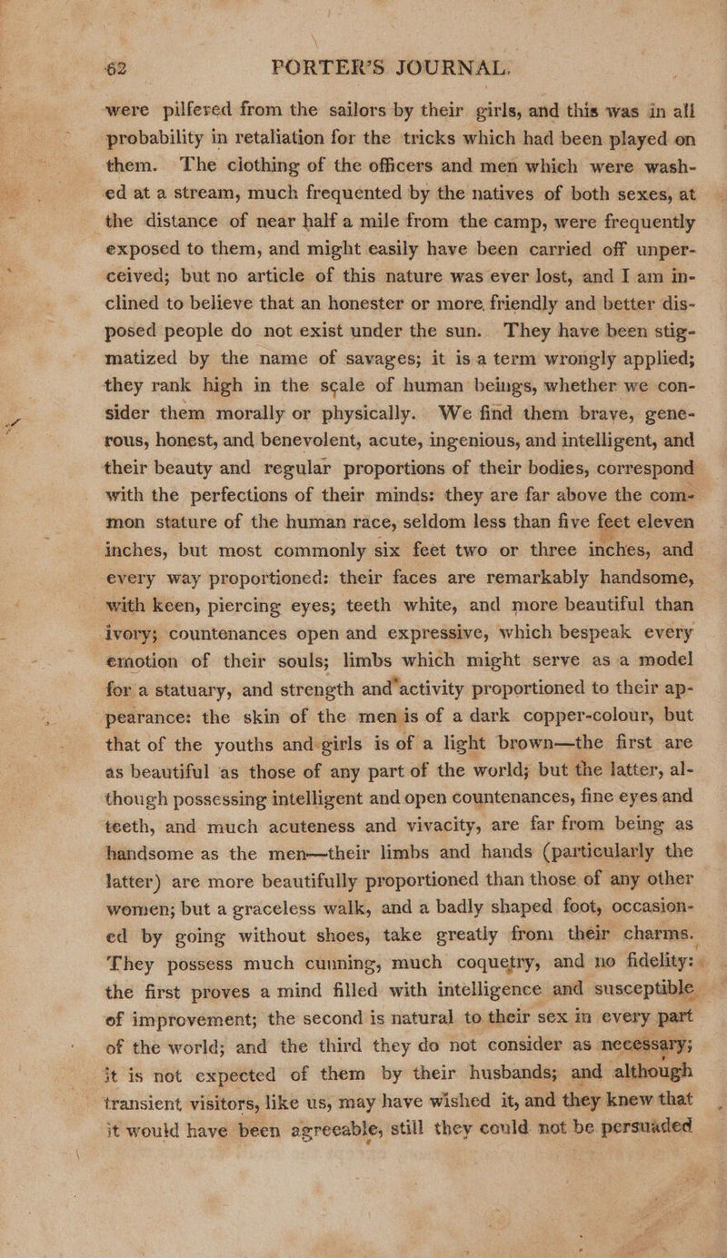 were pilfered from the sailors by their. girls, and this was in all probability in retaliation for the tricks which had been played on exposed to them, and might easily have been carried off unper- ceived; but no article of this nature was ever lost, and I am in- clined to believe that an honester or more, friendly and better dis- posed people do not exist under the sun. They have been stig- matized by the name of savages; it isa term wrongly applied; they rank high in the scale of human beings, whether we con- sider them morally or physically. We find them brave, gene- rous, honest, and benevolent, acute, ingenious, and intelligent, and with the perfections of their minds: they are far above the com- mon stature of the human race, seldom less than five feet eleven inches, but most commonly six feet two or three inches, and every way proportioned: their faces are remarkably handsome, with keen, piercing eyes; teeth white, and more beautiful than ivory; countenances open and expressive, which bespeak every emotion of their souls; limbs which might serve as a model for a statuary, and strength and’activity proportioned to their ap- that of the youths and:girls is of a light brown—the first are as beautiful as those of any part of the world; but the latter, al- though possessing intelligent and open countenances, fine eyes and handsome as the men—their limbs and hands (particularly the latter) are more beautifully proportioned than those of any other women; but a graceless walk, and a badly shaped foot, occasion- ed by going without shoes, take greatly from their charms. They possess much cunning, much coquetry, and no fidelity: ’ the first proves a mind filled with intelligence and susceptible of improvement; the second is natural to their sex in every part of the world; and the third they do not consider as necessary; it is not expected of them by their husbands; and although it would have been agreeable, still they could not be persuaded