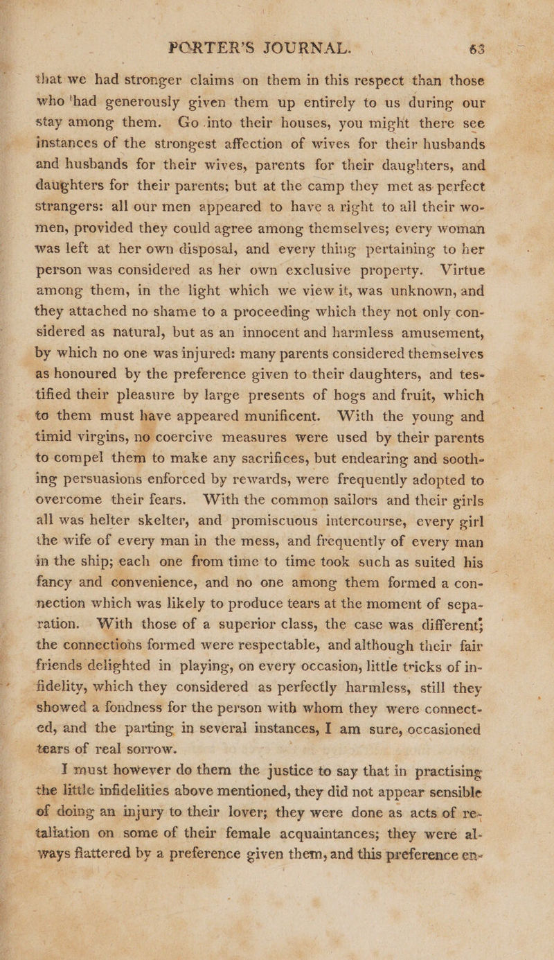 sp Ai ON ny) Ss that we had stronger claims on them in this respect than those who ‘had generously given them up entirely to us during our stay among them. Go into their houses, you might there see instances of the strongest affection of wives for their husbands and husbands for their wives, parents for their daughters, and daughters for their parents; but at the camp they met as perfect strangers: all our men appeared to have a right to all their wo- men, provided they could agree among themselves; every woman was left at her own disposal, and every thing pertaining to her person was considered as her own exclusive property. Virtue among them, in the light which we view it, was unknown, and they attached no shame to a proceeding which they not only con- sidered as natural, but as an innocent and harmless amusement, to them must have appeared munificent. With the young and timid virgins, no ‘coercive measures were used by their parents to compel them to make any sacrifices, but endearing and sooth- ing persuasions enforced by rewards, were frequently adopted to - all was helter skelter, and promiscuous intercourse, every girl the wife of every man in the mess, and frequently of every man in the ship; each one from time to time took such as suited his fancy and convenience, and no one among them formed a con-— nection which was likely to produce tears at the moment of sepa- ration. With those of a superior class, the case was different} the connections formed were respectable, and although their fair friends delighted in playing, on every occasion, little tricks of in- fidelity, which they considered as perfectly harmless, still they ed, and the parting in several a I am sure, occasioned tears of real sorrow. IT must however do them the justice to say that in practising the little infidelities above mentioned, they did not appear sensible of doing an injury to their lover; they were done as acts of re- taliation on some of their female acquaintances; they weré al- ‘ways flattered by a preference given them, and this preference en-