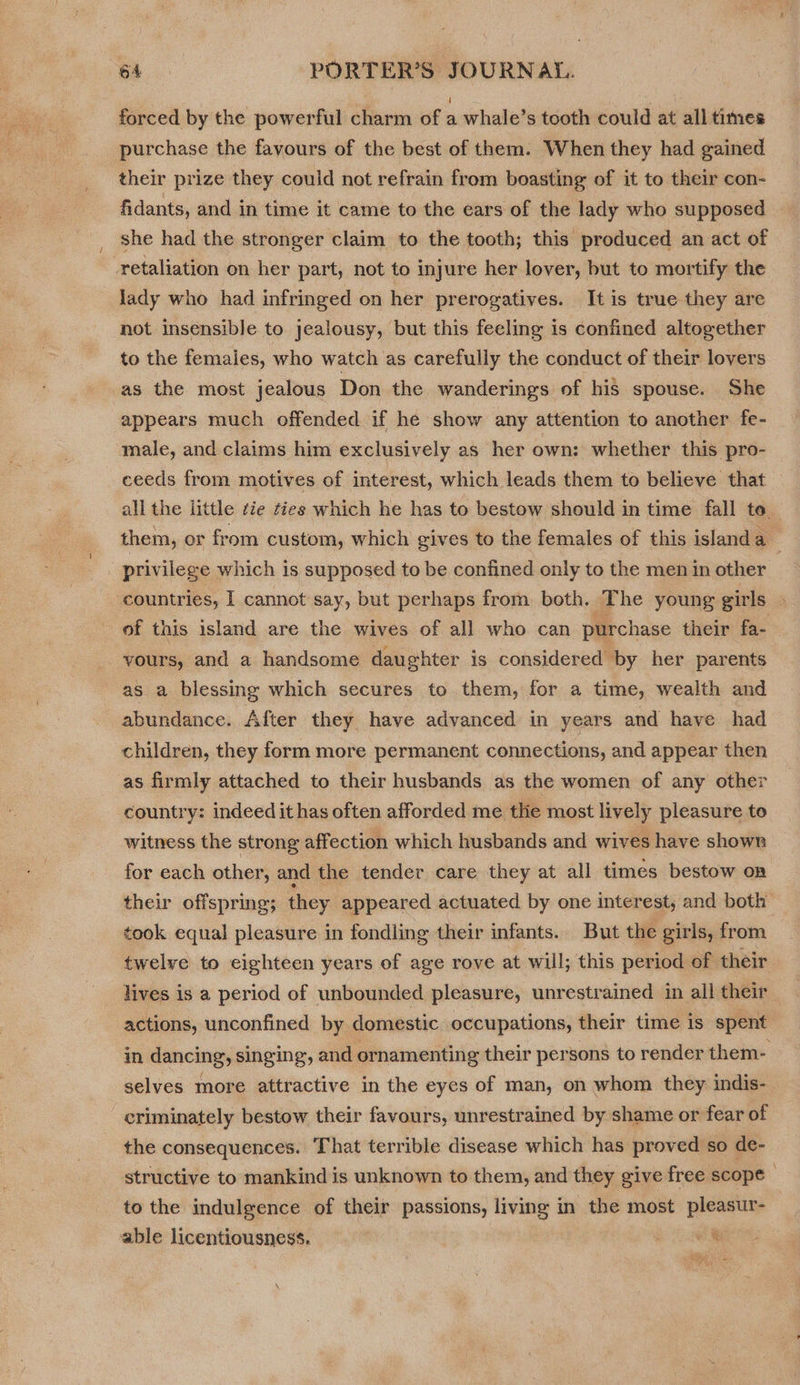 forced by the powerful charm of a whale’s tooth could at all times purchase the favours of the best of them. When they had gained their prize they could not refrain from boasting of it to their con- fidants, and in time it came to the ears of the lady who supposed | she had the stronger claim to the tooth; this produced an act of retaliation on her part, not to injure her lover, but to mortify the lady who had infringed on her prerogatives. It is true they are not insensible to jealousy, but this feeling is confined altogether to the females, who watch as carefully the conduct of their lovers as the most jealous Don the wanderings of his spouse. She appears much offended if he show any attention to another fe- male, and claims him exclusively as her own: whether this pro- ceeds from motives of interest, which leads them to believe that all the little rie ties which he has to bestow should in time fall te. them, or from custom, which gives to the females of this island a privilege which is supposed to be confined only to the men in other countries, I cannot say, but perhaps from both. The young girls of this island are the wives of all who can purchase their fa- vours, and a handsome daughter is considered by her parents as a blessing which secures to them, for a time, wealth and abundance. After they have advanced in years and have had children, they form more permanent connections, and appear then as firmly attached to their husbands as the women of any other country: indeed it has often afforded me the most lively pleasure to witness the strong affection which husbands and wives have shown for each other, and the tender care they at all times bestow on their offspring; they appeared actuated by one interest, and both took equal pleasure in fondling their infants. But the girls, from twelve to eighteen years of age rove at will; this period of their lives is a period of unbounded pleasure, unrestrained in all their actions, unconfined by domestic occupations, their time is spent in dancing, singing, and ornamenting their persons to render them- selves more attractive in the eyes of man, on whom they indis- criminately bestow their favours, unrestrained by shame or fear of the consequences. That terrible disease which has proved so de- structive to mankind is unknown to them, and they give free scope - to the indulgence of their passions, living in the most pleasur- | able licentiousness. vie