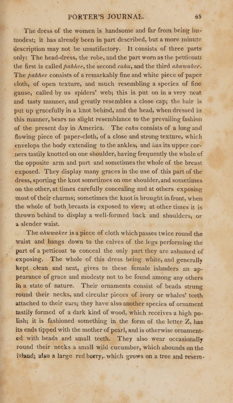  The dress of the women is handsome and far from being im- modest; it has already been in part described, but a more minute the first is called pahhee, the second cahu, and the third ahuwahee. The fahhee consists of a remarkably fine and white piece of paper cloth, of open texture, and much resembling a species of fine gause, called by us spiders’ web; this is put on in a very neat and tasty manner, and greatly resembles a close cap; the hair is put up gracefully in a knot behind, and the head, when dressed in this manner, bears no slight resemblance to the prevailing fashion of the present day in America. The cahu consists of a long and flowing piece of paper-cloth, of a close and strong texture, which envelops the body extending to the ankles, and iias its upper cor- ners tastily knotted on one shoulder, having frequently the whole of the opposite arm and part and sometimes the whole of the breast exposed. They display many graces in the use of this part of the dress, sporting the knot sometimes on one shoulder, and sometimes on the other, at times carefully concealing and at others exposing most of their charms; sometimes the knot is brought in front, when the whole of both breasts is exposed to view; at other times it is thrown behind to display a well-formed back and shoulders, or a slender waist. The ahuwakee isa piece of cloth which passes twice round the exposing. The whole of this dress being, white, and generally kept clean and neat, gives to these female islanders an ‘ap- pearance of grace and modesty not to be found among any others ina state of nature. Their ornaments consist of beads strung round their necks, and circular pieces of ivory or whales’ teeth attached to their ears; they have also another species of ornament tastily formed of a dark kind of wood, which receives a high po- lish; it is fashioned something in the form of the letter Z, has its ends tipped with the mother of pearl, and is otherwise ornament- ed with beads and small teeth. They also wear occasionally round their necks a small wild cucumber, which abounds on the istand; also a large red beery,. which grows on a tree and reser-