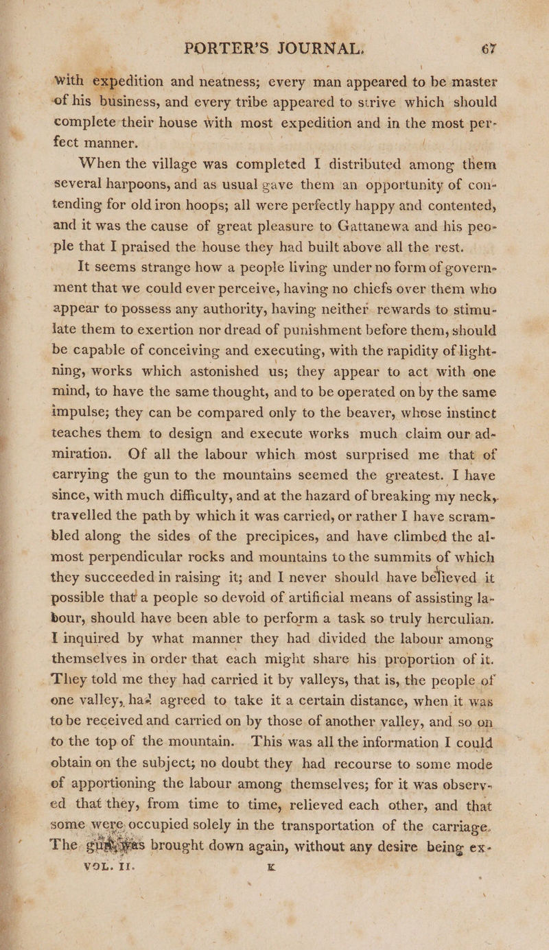 on te ae Be iit ate   PORTER'S JOURNAL. 67  With | . kpedition and neatness; every man appeared to be master of his i taness, and every tribe appeared to strive which should complete their house with most expedition and in the most per- fect manner. | When the village was completed I distributed among them several harpoons, and as usual gave them an opportunity of con- tending for oldiron hoops; all were perfectly happy and contented, and it was the cause of great pleasure to Gattanewa and his peo- It seems strange how a people living under no form of govern- ment that we could ever perceive, having no chiefs over them who appear to possess any authority, having neither. rewards to stimu- late them to exertion nor dread of punishment before them, should be capable of conceiving and executing, with the rapidity of light- ning, works which astonished us; they appear to act with one mind, to have the same thought, and to be operated on by the same impulse; they can be compared only to the beaver, whose instinct teaches them to design and execute works much claim our ad- miration. Of all the labour which most surprised me that of carrying the gun to the mountains seemed the greatest. I have since, with much difficulty, and at the hazard of breaking my neck, travelled the path by which it was carried, or rather I have scram- bled along the sides of the precipices, and have climbed the al- most perpendicular rocks and mountains to the summits of which they succeeded in raising it; and I never should have believed it possible that a people so devoid of artificial means of assisting la- bour, should have been able to perform a task so truly herculian. T inquired by what manner they had divided the labour among themselves in order that each might share his proportion of it. one valley, haa agreed to take it a certain distance, when it was to be received and carried on by those of another valley, and so on to the top of the mountain. This was all the information I could obtain on the subject; no doubt they had recourse to some mode of apportioning the labour among themselves; for it was obsery- ed_ that they, from time to time, relieved each other, and that some were, occupied solely in the transportation of the carriage. The. gut Oi XS brought down again, without any desire being ex- VOL. II. K 