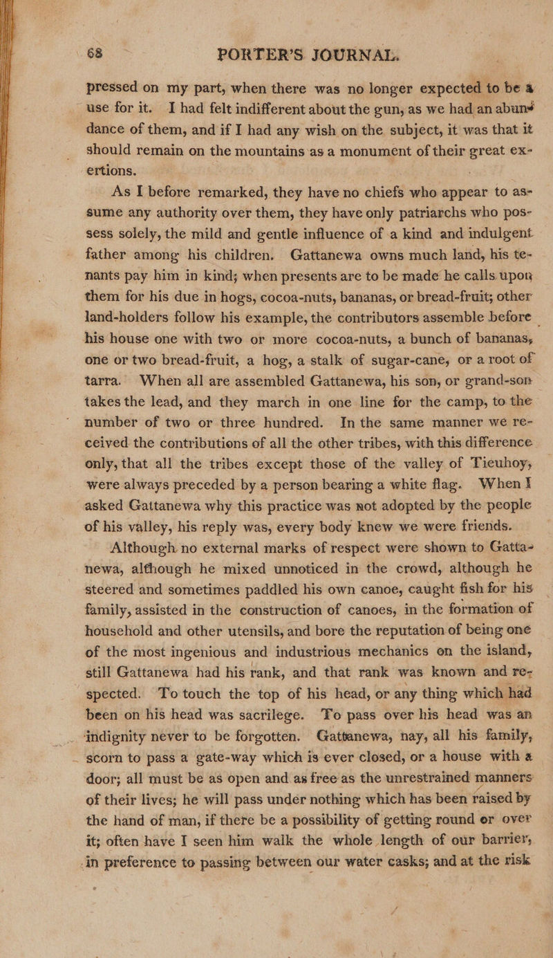  pressed on my part, when there was no longer expected to bea use for it. I had felt indifferent about the gun, as we had an abun¥ dance of them, and if I had any wish on the, subject, it was that it should remain on the mountains ‘as a monument of their great ex- ertions. As I before remarked, they have no chiefs who appear to as- sume any authority over them, they have only patriarchs who pos- sess solely, the mild and gentle influence of a kind and indulgent father among his children, Gattanewa owns much land, his te- nants pay him in kind; when presents are to be made he calls upon them for his due in hogs, cocoa-nuts, bananas, or bread-fruit; other land-holders follow his example, the contributors assemble before _ his house one with two or more cocoa-nuts, a bunch of bananas, one or two bread-fruit, a hog, a stalk of sugar-cane, or a root of tarra. When all are assembled Gattanewa, his son, or erand-sor | takes the lead, and they march in one line for the camp, to the number of two or three hundred. Inthe same manner we re- ceived the contributions of all the other tribes, with this difference. only, that all the tribes except those of the valley of Tieuhoy, were always preceded by a person bearing a white flag. When! asked Gattanewa why this practice was not adopted by the people of his valley, his reply was, every body knew we were friends. Although no external marks of respect were shown to Gatta- newa, although he mixed unnoticed in the crowd, although he steered and sometimes paddled his own canoe, caught fish for his family, assisted in the construction of canoes, in the formation of household and other utensils, and bore the reputation of being one of the most ingenious and industrious mechanics on the island, still Gattanewa had his rank, and that rank was known and re- spected. To touch the top of his head, or any thing which had been on his head was sacrilege. To pass over his head was an indignity never to be forgotten. Gattanewa, nay, all his family, _ scorn to pass a gate-way which is ever closed, or a house with a door; all must be as open and as free as the unrestrained manners of their lives; he will pass under nothing which has been faised by the hand of man, if there be a possibility of getting round or over it; often have I seen him walk the whole length of our barrier, _in preference to passing between our water casks; and at the risk