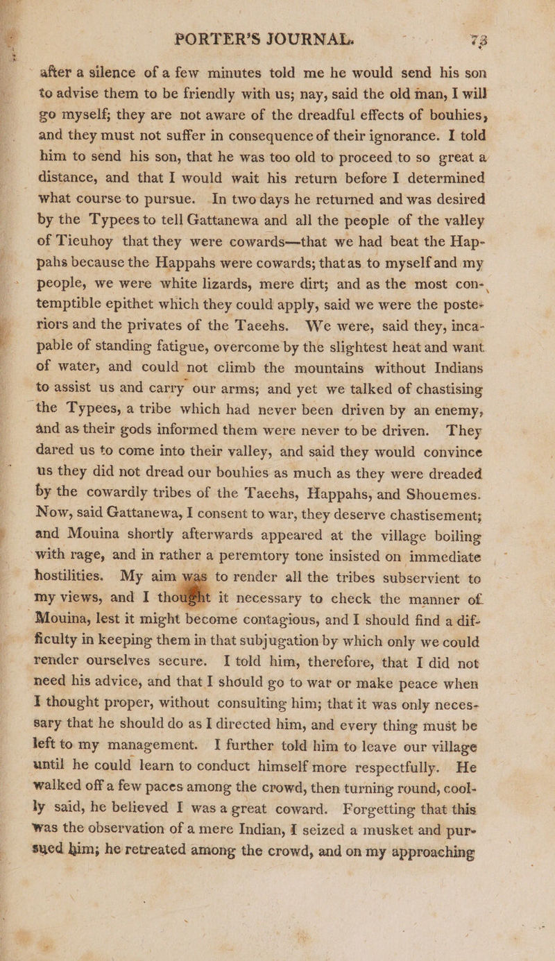  PORTER’S JOURNAL. oT after a silence of a few minutes told me he would send his son to advise them to be friendly with us; nay, said the old man, I will go myself; they are not aware of the dreadful effects of bouhies, and they must not suffer in consequence of their ignorance. I told him to send his son, that he was too old to proceed to so great a distance, and that I would wait his return before I determined what course to pursue. In twodays he returned and was desired by the Typees to tell Gattanewa and all the people of the valley of Ticuhoy that they were cowards—that we had beat the Hap- pahs because the Happahs were cowards; thatas to myself and my people, we were white lizards, mere dirt; and as the most con-, temptible epithet which they could apply, said we were the poste+ riors and the privates of the Taeehs. We were, said they, inca- pable of standing fatigue, overcome by the slightest heat and want. of water, and could not climb the mountains without Indians to assist us and carry our arms; and yet we talked of chastising and as their gods informed them were never to be driven. They dared us to come into their valley, and said they would convince us they did not dread our bouhies as much as they were dreaded by the cowardly tribes of the Taechs, Happahs, and Shouemes. Now, said Gattanewa, I consent to war, they deserve chastisement; and Mouina shortly afterwards appeared at the village boiling to render all the tribes subservient to it necessary to check the manner of. hostilities. My aim was my views, and I thought  ficulty in keeping them in that subjugation by which only we could render ourselves secure. I told him, therefore, that I did not need his advice, and that I should go to war or make peace when I thought proper, without consulting him; that it was only neces- sary that he should do as I directed him, and every thing must be left to my management. I further told him to leave our village until he could learn to conduct himself more respectfully. He walked off a few paces among the crowd, then turning round, cool- ly said, he believed I wasa great coward. Forgetting that this was the observation of a mere Indian, I seized a musket and pur- sued him, he retreated among the crowd, and on my approaching