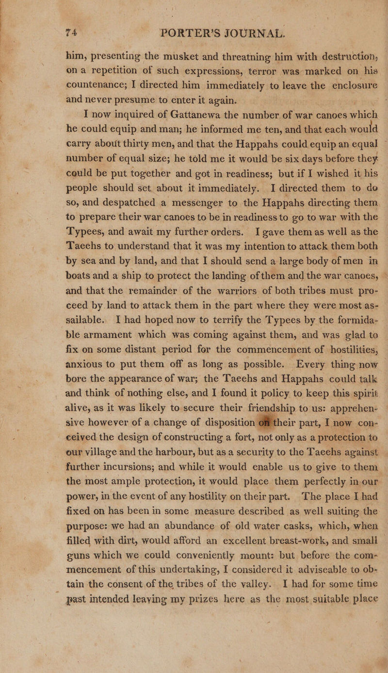 him, presenting the musket and threatning him with destruction, ona repetition of such expressions, terror was marked on his. countenance; I directed him immediately to leave the enclosure and never presume to enter it again. I now inquired of Gattanewa the number of war canoes which he could equip and man; he informed me ten, and that each would carry about thirty men, and that the Happahs could equip an equal : number of equal size; he told me it would be six days before they could be put together and got in readiness; but if I wished it his people should set. about it immediately. I directed them to do so, and despatched a messenger to the Happahs directing them to prepare their war canoes to be in readiness to go to war with the Typees, and await my further orders. I gave them as well as the Taechs to understand that it was my intention to attack them both by sea and by land, and that I should send a large body of men in boats and a ship to protect the landing of them and the war canoes, ~ and that the remainder of the warriors of both tribes must pro- ceed by land to attack them in the part where they were most as- sailable.. I had hoped now to terrify the Typees by the formida- ‘ble armament which was coming against them, and was glad te fix on some distant period for the commencement of hostilities, anxious to put them off as long as possible. Every thing now — bore the appearance of war; the Taeehs and Happahs could talk and think of nothing else, and I found it policy to keep this spirit alive, as it was likely to secure their friendship. to us: apprehen- sive however of a change of disposition their part, I now con- - ceived the design of constructing a fort, not only as a protection to our village and the harbour, but as a security to the Taeehs against further incursions; and while it would enable us to give to them. the most ample protection, it would place them perfectly in.our  power, in the event of any hostility on their part. The place I had fixed on has been in some measure described as well suiting the purpose: we had an abundance of old water casks, which, when filled with dirt, would afford an excellent breast-work, and smali guns which we could conveniently mount: but before the com- mencement of this undertaking, I considered it adviseable to ob- tain the consent of the tribes of the valley. I had for some time _ past intended leaying my prizes here as the most suitable place