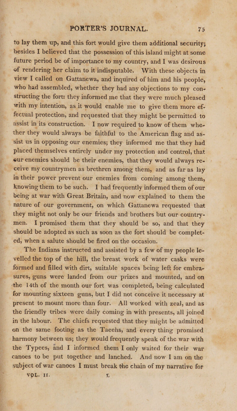 to lay them up, and this fort would give them additional security; besides I believed that the possession of this island might at some. future period be of importance to my country, and I was desirous of rendering her claim to it indisputable. With these objects in view I called on Gattanewa, and inquired of him and his people, who had assembled, whether they had any objections to my con- structing the fort: they informed me that they were much pleased with my intention, as it would enable me to give them more ef- fectual protection, and requested that they might be permitted. to assist in its construction. I new required to know of them whe- ther they would always be faithful to the American flag and as- sist us in opposing our enemies; they informed me that they had placed themselves entirely under my protection and control, that eur enemies should be their enemies, that they would always re- ceive my countrymen as brethren among them, and as faras lay in their power prevent our enemies from coming among them, knowing them to be such. I had frequently informed them of our being at war with Great Britain, and now explained to them the nature of our government, on which Gattanewa requested that they might not only be our friends and brothers but our. country- men. I promised them that they should be so, and that they should be adopted as such as soon as the fort should be aie oe ed, when a salute should be fired on the occasion. The Indians instructed and assisted by a few of my people le- velled the top of the hill, the breast work of water casks were formed and filled with dirt, suitable spaces being left for embra- sures, guns were landed from our prizes and mounted, and on the 14th of the month our fort was completed, being calculated for mounting sixteen guns, but I did not conceive it necessary at present to mount more than four. All worked with zeal, and as the friendly tribes were daily coming in with presents, all joined in the labour. The chiefs requested that they might be admitted | on the same footing as the Taeehs, and every thing promised harmony between us; they would frequently speak of the war with the Typees, and I informed them I only waited for their war canoes to be put together and lanched. And now I am on the subject of war canoes I must break the chain of my narrative for VOL. If. L