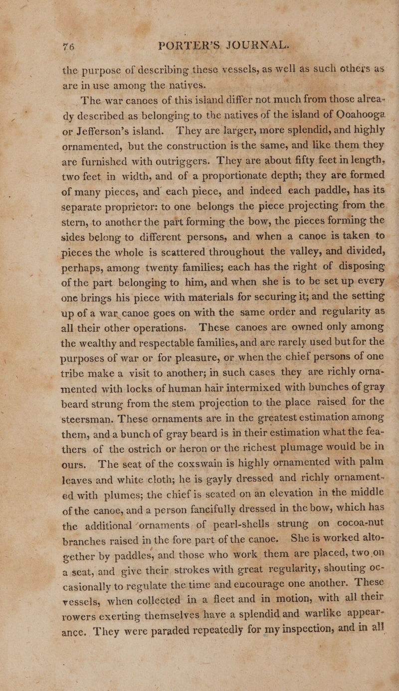 the purpose of describing these reser se as well as such others as. are inuse among the natives. ee The war canoes of this island differ not much front those alrea-. dy described as belonging to the natives of the island of Ooahooga. _ _or Jefferson’s island. They are larger, more splendid, ; and highly ornamented, but the construction is the same, and like them they are furnished with outriggers. They are about fifty feet in length, two feet in width, and of a proportionate depth; they are formed of many pieces, and each piece, and indeed each paddle, has its separate proprietor: to one belongs the piece projecting from the stern, to another the part forming the bow, the pieces forming the sides belong to different persons, and when a canoe 1s taken to — pieces the whole is scattered throughout the valley, and divided, perhaps, among twenty families; each has the right of disposing of the part belonging to him, and when she is to be set up every one brings his piece with materials for securing it; and the setting | up of a war canoe goes on with the same order and regularity as all their other operations. These canoes are owned only among the wealthy and respectable families, and are rarely used but for the purposes of war or for pleasure, or when the chief persons of one tribe make a visit to another; in such cases they are richly orna- mented with locks of human hair intermixed with bunches of gray beard strung from the stem projection to the place raised for the steersman. These ornaments are in the greatest estimation among them, and.a bunch of gray beard is in their estimation what the fea- thers of the ostrich or heron or the richest plumage would be in ours. The seat of the coxswain is highly ornamented with palm leaves and white cloth; he is gayly dressed and richly ornament- ed with plumes; the chief is seated on an elevation in the middle of the canoe, and a person fancifully dressed in the bow, which has the additional ‘ornaments of pearl-shells strung on cocoa-nut branches raised in the fore part of the canoe. She is worked alto- eether by paddles, and those who work them are placed, two.on a seat, and give their strokes with great regularity, shouting oc-. casionally to regulate the time and encourage one another. These vessels, when collected in a fleet and in ‘motion, with all their rowers exerting themselves haye a splendid and warlike appear- — ance. . They were paraded repeatedly for my inspection, and in all 1