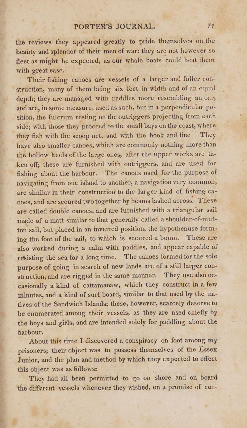 the reviews they appeared greatly to pride themselves on the beauty and splendor of their men of war: they are not however so fleet as might be expected, as our whale boats could beat them with great ease. : ‘Their fishing canoes are vessels of a larger and fuller con- struction, many of them being six feet in width and of an equal depth; they are managed with paddles more resembling an oar, and are, in some measure, used as such, but ina perpendicular po- sition, the fulcrum resting on the outriggers projecting from each side; with those they proceed to the small bays on the coast, where they fish with the scoop net, and with the hook and line They have also smaller canoes, which are commonly nothing more than _- the hollow keels of the large ones, after the upper works are ta- ken off; these are furnished with outriggers, and are used for fishing about the harbour. The canoes used for the purpose of navigating from one island to another, a navigation very common, are similar in their construction to the larger kind of fishing ca noes, and are secured two together by beams lashed across. These are called double canoes, and are furnished with a triangular sail made of a matt similar to that generally called a shoulder-of-mut- ton sail, but placed in an inverted position, the hypothenuse form- ing the foot of the sail, to which is secured-a boom. These are also worked during a calm with paddles, and appear capable of resisting the sea for a long time. The canoes formed for the sole purpose of going in search of new lands are of a still larger con- struction, and are rigged in the same manner. They use also oc- _ casionally a kind of cattamanaw, which they construct in a few minutes, and a kind of surf board, similar to that used by the na- tives of the Sandwich Islands; these, however, scarcely deserve to be enumerated among their vessels, as they are used chiefly by the boys and girls, and are intended solely for paddling about the harbour. | About this time I discovered a conspiracy on foot among my prisoners; their object was to possess themselves of the lssex Junior, and the plan and method by which they expected to effect this object was as follows: They had all been permitted ‘to go on shore and on board _ the different vessels whenever they wished, on a promise of con-