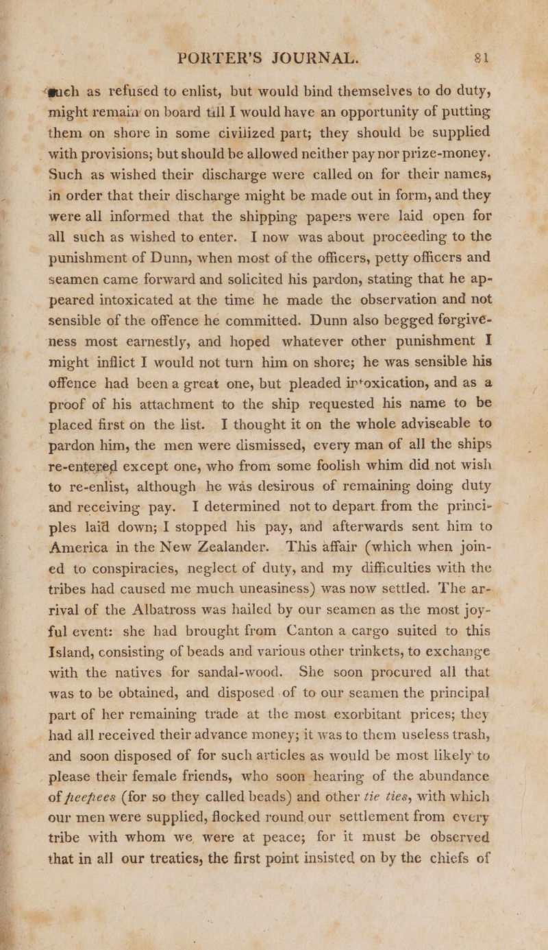 gach as refused to enlist, but would bind themselves to do duty, might remain’ on board till I would have an opportunity of putting them on shore in some civilized part; they should be supplied in order that their discharge might be made out in form, and they were all informed that the shipping papers were laid open for all such as wished to enter. I now was about proceeding to the punishment of Dunn, when most of the officers, petty officers and seamen came forward and solicited his pardon, stating that he ap- ‘peared intoxicated at the time he made the observation and not sensible of the offence he committed. Dunn also begged forgive- ness most earnestly, and hoped whatever other punishment I might inflict I would not turn him on shore; he was sensible his offence had beena great one, but pleaded irtoxication, and as a proof of his attachment to the ship requested his name to be placed first on the list. I thought it on the whole adviseable to re-entered except one, who from some foolish whim did not wish to re-enlist, although he was desirous of remaining doing duty and receiving pay. I determined not to depart. from the princi- America in the New Zealander. This affair (which when joim- ed to conspiracies, neglect of duty, and my difficulties with the tribes had caused me much uneasiness) was now settled. The ar-. rival of the Albatross was hailed by our seamen as the most joy- ful event: she had brought from Canton a cargo suited to this Island, consisting of beads and various other trinkets, to exchange with the natives for sandal-wood. She soon procured all that was to be obtained, and disposed .of to our seamen the principal part of her remaining trade at the most exorbitant prices; they had all received their advance money; it was to them useless trash, and soon disposed of for such articles as would be most likely to please their female friends, who soon hearing of the abundance of feefees (for so they called beads) and other ‘ie ¢ies, with which our men were supplied, flocked round our settlement from every tribe with whom we were at peace; for it must be observed that in all our treaties, the first point insisted on by the chiefs of