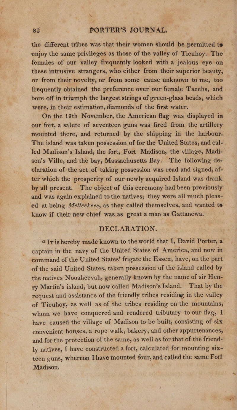 me 83 PORTER'S JOURNAL, © the different tribes was that their women should be permitted te ‘enjoy the same privileges as those of the valley of Tieuhoy. The females of our valley frequently looked with a jealous eye on these intrusive strangers, who either from their superior beauty, or from their novelty, or from some cause unknown to me, too frequently obtained the preference over our female Taeehs, and | bore off in triumph the largest strings of ereen-glass beads, which were, in their estimation, diamonds of the first water. ! On the 19th November, the American flag was displayed i in our fort, a salute of seventeen guns was fired from the artillery mounted there, and returned by the shipping in the harbour. . The island was taken possession of for the United States, and cal- led Madison’s Island, the fort; Fort Madison, the village, Madi- son’s Ville, and the bay, Massachusetts Bay. The following de- claration of the act of taking possession was read and signed, af- ter which the prosperity of our newly acquired Island was drank by all present. The object of this ceremony had been previously and was again explained tothe natives; they were all much pleas- ed at being Melleekees, as they called themselves, and wanted te know if their new chief was as great a man as Gattanewa. DECLARATION. «“ [rishereby made known to the world that I, David Porter, a captain in the navy of the United States of America, and now in command of the United States’ frigate the Essex, have, on the part .of the said United States, taken possession of the island called by the natives Nooaheevah, generally known by the name of sir Hen- ry Martin’s island, but now called Madison’s Island. That by the request and assistance of the friendly tribes residing in the valley of Tieuhoy, as well as of the tribes residing on the mountains, whom we have conquered and rendered tributary to our flag, I have caused the village of Madison to be built, consisting of six convenient houses, a rope walk, bakery, and other appurtenances, and for the protection of the same, as well as for that of the friend- ly natives, I have constructed a fort, calculated for mounting six- teen suns, whereon [have mounted neh and calledthe same Fort _ Madison. | |