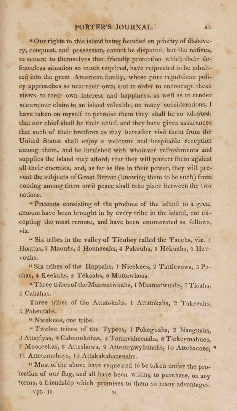 - ©Qur rights to this island being founded on priority of discove- ry, conquest, and possession, cannot be disputed; but the natives, to secure to themselves that friendly protection which their de- fenceless situation so much required, have requested to be admit+ _ ted into the great American family, whose pure republican poli- cy approaches so near their own; and in order to encourage these views to their own interest and happiness, as well as to render secure our claim to an island valuable, on many considerations; I have taken on myself to promise them they shall be so adopted; that our chief shall be their chief; and they have given assurances that such of their brethren as may hereafter visit them from the United States shall enjoy a welcome and-hospitable reception among them, and be furnished with whatever refreshments and supplies the island may afford; that they will protect them against all their enemies, and, as far as lies in their power, they will pre- vent the subjects of Great Britain (knowing them to be such) from coming among them until peace shall take place betes the two nations. | “ Presents consisting of the produce of the island to a great amount have been brought in by every tribe in the island, not ex- cepting the most remote, and have been enumerated as follows, viz.’ | “‘ Six tribes in the valley of Tieuhoy called the Taechs, viz. 1 Hoattas, 2 Maouhs, 3 Houneeahs, 4 vile 5 Hekuahs, 6 Hav- vouhs. “ Six tribes of the Happahs, 1 Nieekees, 2 Tattievows, 3 Pa- chas, 4 Keekahs, 5 Tekaahs, 6 Muttawhoas. _ “Three tribes of the Maamatwuahs, 1 Maamatwuahs, 2 Tioahs, 3 Cahahas. Three tribes of the Attatokahs, 1 Attatokahs, 2 Takeeahs, 3 Paheutahs. ¢ Nieekees, one tribe. “Twelve tribes of the Typees, 1 Poheguahs, 2 Naeguahs, 3 Attayiyas, 4 Cahunukohas, 5 Tomavaheenahs, 6 Tickeymahues, 7 Mooaeekas, 8 Atteshows, 9 Attestapwyhunahs, 10 Attehacoes; * 11 Attetomohoys, 12 Attakakahaneuahs. : “ Most of the above have requested to be taken under the pro- tection of our flag, and all have been willing to purchase, on any terms, a friendship which promises to them so many advantages. VQL. If. M |