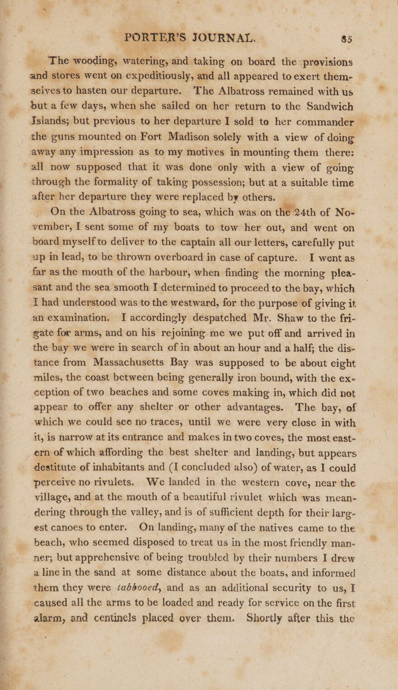  » The wooding, Tip “ taking on board the provisions and stores went on expeditiously, and all appeared to exert them- selves to hasten our departure. The Albatross remained with us but a few days, when she sailed on her return to the Sandwich Aslands; but previous to her departure I sold to her commander — the guns mounted on Fort Madison solely with a view of doing away any impression as to my motives in mounting them there: all now supposed that it was done only with a view of going through the formality of taking possession; but at a suitable time after her departure they were replaced by others. _ _ On the Albatross going to sea, which was on the 24th of No- vember, I sent some of my boats to tow her out, and went on board myself to deliver to the captain all our letters, carefully put’ up in lead, to be thrown overboard in case of capture. I went as far as the mouth of the harbour, when finding the morning plea- _ sant and the sea smooth I determined to proceed to the bay, which | f had understood was to the westward, for the purpose of giving it an examination. I accordingly despatched Mr. Shaw to the fri- sate for arms, and on his rejoining me we put off and arrived in the bay we were in search of in about an hour and a half; the dis- tance from Massachusetts Bay was supposed to be about eight miles, the coast between being generally iron bound, with the ex- ception of two beaches and some coves making in, which did not appear to offer any shelter or other advantages. The bay, of which we could see no traces, until we were very close in with it, is narrow at its entrance and makes in two coves, the most east- _ ern of which affording the best shelter and landing, but appears destitute of inhabitants and (I concluded also) of water, as I could perceive no rivulets. We landed in the western cove, near the village, and at the mouth of a beautiful rivulet which was mean- dering through the valley, and is of sufficient depth for their larg- est canoes to enter. On landing, many of the natives came to the _ beach, who seemed disposed to treat us in the most friendly man- ner; but apprehensive of being troubled by their numbers I drew a line in the sand at some distance about the boats, and informed them they were ‘abdoo0ed, and as an additional security to us, I caused all the arms to be loaded and ready for service on the first alarm, and centinels placed over them. Shortly after this the