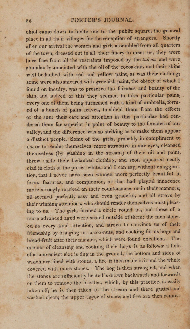 chief came down to invite me to the public square, the general place in all their villages for the reception of strangers. Shortly after our arrival the women and girls assembled from all quarters of the town, dressed out in all their finery to meet us; they were well bedaubed with red and yellow paint, as was their clothing; some were also smeared with greenish paint, the object of which I found on inquiry, was to preserve the fairness and beauty of the  every one of them being furnished with a kind of umbrella, form- ed of a bunch of palm leaves, to shield them from the effects of the sun: their care and attention in this particular had ren- dered them far superior in point of beauty to the females of our valley, and the difference was so striking as to make them appear a distinct people. Some of the girls, probably in compliment to us, or to rénder themselves more attractive in our eyes, cleansed themselves (by washing in the stream) of their oil and paint, threw aside their bedaubed clothing, and soon appeared neatly _clad in cloth of the purest white; and I can say, without exaggera- tion, that I never have seen women more perfectly beautiful in form, features, and complexion, or that had playful innocence more strongly marked on their countenances or in their manners; all seemed perfectly easy and even graceful, and all streve by their winning attentions, who should render themselves most pleas- ing tous. The girls formed a circle round us, and those of a more advanced aged were seated outside of them; the men show- ed.us every kind attention, and strove to convince us of their friendship by bringing us cocoa-nuts, and cooking for us hogs and bread-fruit after their manner, which were found excellent. The which are lined with stones, a fire is then made in it and the whole covered with more stones. The hog is then strangled, and when the stones are sufficiently heated is drawn backwards and forwards on them to remove the bristles, which, by this practice, is easily