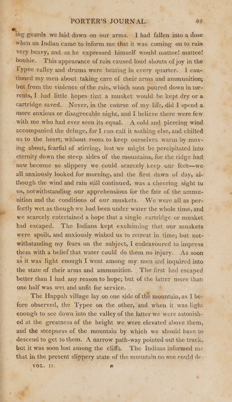 ing guards we laid down on our arms. I had fallen into a dose when an Indian came to inform me that it was coming on to rain very heavy, and as he expressed himself would mattee! mattee! bouhie. This appearance of rain caused loud shouts cf joy in the Typee valley and drums were beating in every quarter. I cau- tioned my men about taking care of their arms and ammunition; but from the violence of the rain, which soon poured down in tor- rents, I had little hopes that a musket would be kept dry ora | cartridge saved. Never, in the course of my life, did I spend a more anxious or disagreeable night, and 1 believe there were few with me who had ever seen its equal. A cold and piercing wind accompanied the deluge, for I can cali it nothing else, and chilled us to the heart; without room to keep ourselves warm by mov- ing about, fearful of stirring, lest we might be percipitated into eternity down the steep sides of the mountains, for the ridge had now become so slippery we could scarcely keep our fect—we all anxiously looked for morning, and the first dawn of day, al- though the wind and rain still continued, was a cheering sight te us, notwithstanding our apprehensions for the fate of the ammu- nition and the conditions of our muskets. We were all as per- fectly wet as though we had been under water the whole time, and . we scarcely entertamed a hope that a single cartridge or musket had escaped. The Indians kept ‘exclaiming that our muskets were spoilt, and anxiously wished us to retreat in time; but not- withstanding my fears on the subject, I endeavoured to impress them with a belief that water could do them no injury. As soon as it was light enough I went among my men and inquired into. the state of their arms and ammunition. The first had escaped better than I had any reason to hope; but of the latter more than one half was wet and unfit for service. é | The Happah village lay on one side of the mountain, as I be- fore observed, the Typee on the other, and when it was light enough to see down into the valley of the latter we were astonish- ed at the greatness of the height we were elevated above them, and the steepness of the mountain by which we should have to descend to get tothem. A narrow path-way pointed out the track, but it was soon lost among the cliffs. The Indians informed me that in the present slippery state of the mountain no ene could de- Vou. if. e id . ie i