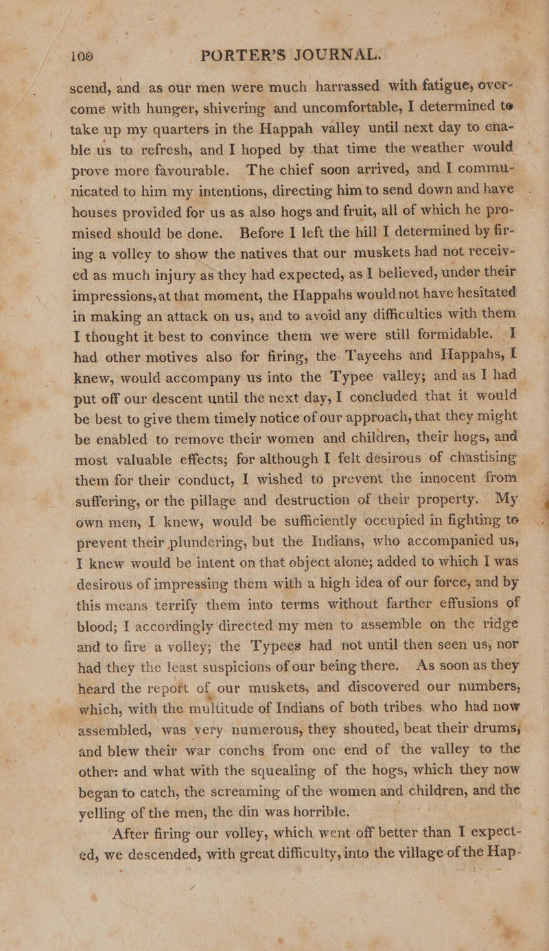 scend, and as our men were much: harrassed with fatigue, over- come with hunger, shivering and uncomfortable, I determined to take up my quarters in the Happah valley until next day to ena- ble us to. refresh, and I hoped by that time the weather would prove more favourable. ‘The chief soon arrived, and | commu- - nicated to him my intentions, directing him to send down andhave . houses provided for us as also hogs and fruit, all of which he pro- mised should be done. Before I left the hill I determined by fir- ing a volley to show the natives that our muskets had not receiv- ed as much injury as they had expected, as I believed, under their impressions, at that moment, the Happahs would not have hesitated in making an attack on us, and to avoid any difficulties with them I thought it best to convince them we were still formidable. zt had other motives also for firing, the Tayeehs and Happahs, tf knew, would accompany us into the Typee valley; and as I had put off our descent until the next day, I concluded that it would be best to give them timely notice of our approach, that they might be enabled to remove their women and children, their hogs, and most valuable effects; for although I felt desirous of chastising — them for their conduct, I wished to prevent the innocent from suffering, or the pillage and destruction of their property. My ewn men, I knew, would be sufficiently occupied in fighting te prevent their plundering, but the Indians, who accompanied us, I knew would be intent on that object alone; added to which I was desirous of impressing them with a high idea of our force, and by this means terrify them into terms without farther effusions of blood; I accordingly directed my men to assemble on the ridge and to fire a volley; the Typees had not until then seen us, nor had they the least suspicions of our being there. As soon as they heard the report of our muskets, and discovered our numbers, which, with the multitude of Indians of both tribes. who had now assembled, was very numerous, they shouted, beat their drums, and blew their war conchs from one end of the valley to the other: and what with the squealing of the hogs, which they now began to catch, the screaming of the women and children, and the yelling of the men, the din was horrible. After firing our volley, which went off better than I expect- ed, we descended, with great difficulty, into the village of the Hap-