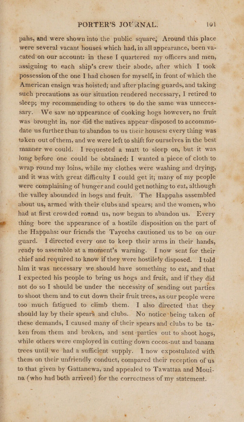 f PORTER’S JOU 2NAL. * 404 pahs, and were shown into the public square; Around this place were several vacant houses which had, in all appearance, been va- cated’on our account: in these I quartered my officers and men, assigning to each ship’s crew their abode, after which I took ‘possession of the one I had chosen for myself, in front of which the American ensign was hoisted; and after placing guards, and taking such precautions as our situation rendered necessary, I retired to sleep; my recommending to others to do the same was unneces- sary. We saw no appearance of cooking hogs however, no fruit was brought in, nor did the natives appear disposed to accommo- date us further than to abandon to us their houses: every thing was taken out of them, and we were left to shift for ourselves in the best manner we could. _T requested a matt to sleep on, but it was long before one could be obtained: I wanted a piece of cloth to wrap round my loins, while my clothes were washing and drying, and it was with great difficulty I could get it; many of my people were complaining of hunger and could get nothing to eat, although | _ the valley abounded in hogs and fruit. The Happahs assembled about us, armed with their clubs and spears; and the women, who had at first crowded round us, now began to abandon us. Every thing bore the appearance of a hostile disposition on the part of the Happahs: our friends the Tayeehs cautioned us to be on our guard. Idirected every one to keep their arms in their hands, ready to assemble at a moment’s warning. I now sent for their chief and required to know if they were hostilely disposed. I told him it was necessary we should have something to eat, and that I expected his people to bring us hogs and fruit, and if they did not do so I should be under the necessity of sending out parties to shoot them and to cut down their fruit trees, as our people were too much fatigued to climb them. I also directed that they should lay by their spear$ and clubs. No notice*being taken of these demands, I caused many of their spears and clubs to be ta- ken from them and broken, and sent parties out to shoot hogs, while others were employed in cutting down cocoa-nut and banana trees until we ‘had a sufficient supply. I now expostulated with them on their unfriendly conduct, compared their reception of us to that given by Gattanewa, and appealed to Tawattaa and Moui- na (who had both arrived) for the correctness of my statement.