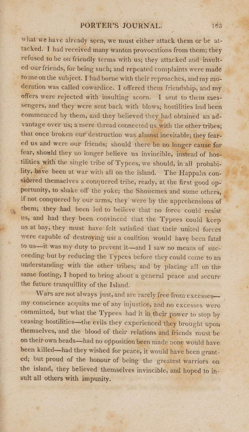 what we have already seen, we must either attack them or be at- tacked. I had received “many wanton provocations from them; they refused to be on friendly - terms with us; they attacked and insult- ed our friends, for being such; and repeated complaints were made tome onthe subject. I had borne with their r eproaches, and my mo- der ation was called cowardice. I offered them friendship, and my offers were rejected with insulting scorn. I sent to them mes- sengers, and they were sent back with blows; hostilities had been commenced by them, and they believed the y had obtained an ad- vantage over us; a mere thread connected us with the other tribes; that once broken our destruction was alt 103 t inevitable; aa ic = ed us and were our friends; should there be no lone  tilities mech the single tribe of Typees, we should, in all probabi- lity, have been at war with all on the island. The Happahs con- sidered themselves a conquered tribe, ready, at the first good op- portunity, to shake off the yoke; the Shouemes and some others, if not conquered by our arms, they were by the apprehensions of them; they had been led to believe that no force could resist us at bay, they must have’ felt satisfied that their united forces were capable of destroying us: a coalition would have been fatal fo us—it was my duty to prevent it—and I saw no means of suc- ceeding but by reducing the T'ypees before they could come to an understanding with the other tribes; and by placing all on the Same footing, I hoped to bring about a general peace and secure   my conscience acquits me of any injustice, and no excesses were committed, but what the Typees had it in their power to stop by ceasing hostilities—the evils they experienced ‘they brought upon on their own heads—had no opposition been made none would have been killed—had they wished for peace, it would have been grant- ed; but proud of the honour of being the ereatest warriors on the island, they believed themselves invincible, and hee to in- sult all others with impunity.
