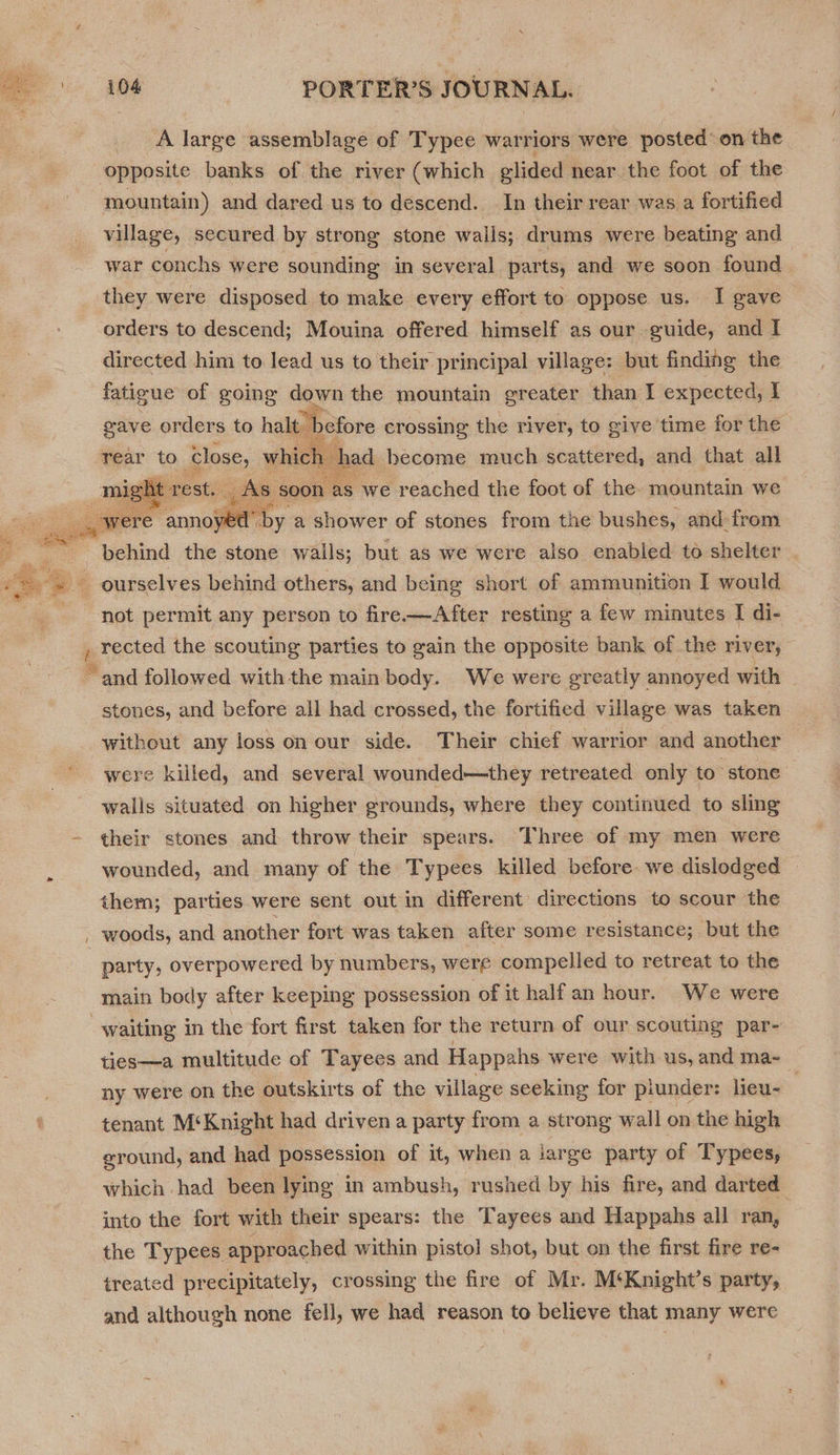_ A large assemblage of Typee warriors were posted’ on the opposite banks of the river (which glided near the foot of the mountain) and dared us to descend. In their rear was a fortified village, secured by strong stone walls; drums were beating and war conchs were sounding in several parts, and we soon found they were disposed to make every effort to oppose us. I gave orders to descend; Mouina offered himself as our guide, and I directed him to lead us to their principal village: but finding the fatigue of going down the mountain greater than I expected, I gave orders to halt efore crossing the river, to give time for the ad become much scattered, and that all t 8 ; we reached the foot of the mountain we c ae a shower of stones from the bushes, and from   rear to pore, whi  not permit any person to fre.—After resting a few minutes I di- stones, and before all had crossed, the fortified village was taken without any loss on our side. Their chief warrior and another were killed, and several wounded—they retreated only to stone walls situated on higher grounds, where they continued to sling their stones and throw their spears. Three of my men were wounded, and many of the Typees killed before. we dislodged them; parties were sent out in different directions to scour the woods, and another fort was taken after some resistance; but the party, overpowered by numbers, were compelled to retreat to the main body after keeping possession of it half an hour. We were ties—a multitude of Tayees and Happahs were with us, and ma-_ ny were on the outskirts of the village seeking for piunder: lieu- | tenant M‘Knight had driven a party from a strong wall on the high ground, and had possession of it, when a jarge party of Typees, which had been lying in ambush, rushed by his fire, and darted into the fort with their spears: the Tayees and Happahs all ran, the Typees approached within pistol shot, but on the first fire re- treated pr ecipitately, crossing the fire of Mr. M‘Knight’s party, and although none fell, we had reason to believe that many were