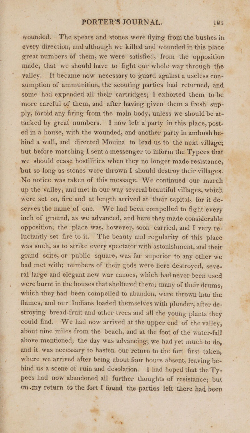 f Ss great numbers of them, we were satisfied, from the opposition made, that we should have to fight our whole way through the valley. It became now necessary to guard against a useless con- some had expended all their cartridges; I exhorted them to be ply, forbid any firing from the main body, unless we should be at- tacked by great numbers. 1 now left a party in this place, post- but before marching I sent a messenger to inform the Typees that we should cease hostilities when they no longer made resistance, but so long as stones were thrown I should destroy their villages. up the valley, and met in our way several beautiful villages, which serves the name of one. We had been compelled to fight every inch of ground, as we advanced, and here they made considerable was such, as to strike every spectator with astonishment, and their grand scite, or public square, was far superior to any other we had met with; numbers of their gods were here destroyed, seve- ral large and elegant new war canoes, which had never been used were burnt in the houses that sheltered them; many of their drums, flames, and our Indians loaded themselves with plunder, after de- could find. We had now arrived at the upper end of the valley, about nine miles from the beach, and at the foot of the water-fall and it was necessary to hasten our return to the fort first taken, where we arrived after being about four hours absent, leaving be- hind us a scene of ruin and desolation. I had hoped that the Ty- ie had now abandoned all further thoughts of resistance; but on .my return to the fort I found the parties left there had been ea