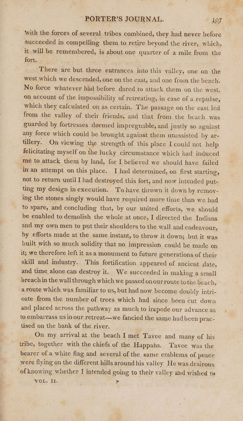 fort. There are but three entrances into this ‘valley; one on the west which we descended, one on the east, and one from the beach. No force whatever had before dared to attack them on the we st, on account of the impossibility of retreating, in case of a repulse, which they calculated on as certain. The passage on the east led from the valley of their friends, and that from the beach was guarded by fortresses deemed impregnable, and justly so against any force which could be brought against them unassisted by ar- tillery. On viewing the strength of this place I could not help felicitating myself on the lucky circumstance which had induced me to attack them by land, for I believed we should have failed in an attempt on this place. I had determined, on first starting, not to return until I had destroyed this fort, and now intended put- ting my design in execution. - Tohave thrown it down by remoy- ing the stones singly would have required more time than we had to spare, and concluding that, by our united efforts, we should be enabled to demolish the whole at once, I directed the Indians and my own men to put their shoulders to the wall and endeavour, by efforts made at the same instant, to throw it down; but it was built with so much solidity that no impression could be made on skill and industry. This fortification appeared of ancient date, and time alone can destroy it. We succeeded in making a small »reach in the wall through which we passed onourroute to the beach, a route which was familiar to us, but had now become doubly intri- cate from the number of trees which had since been cut down and placed across the pathway as much to irapede our advance as to embarrass us in our retreat—we fancied the same had been prac- tised on the bank of the river. on On my arrival at the beach I met Tavee and many of his tribe, together with the chiefs of the Happahs. Tavee was the bearer of a white flag and several of the same emblems of peace were flying on the different hills around his valley He was desirous \