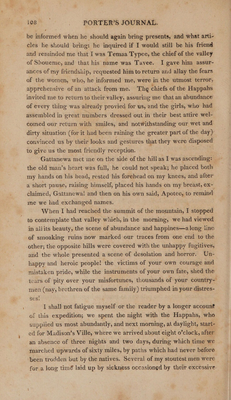 be informed when he should again bring presents, and what arti- cles he should bring: he inquired if I would still be his friend ances of my friendship, requested him to return and allay the fears of the women, who, he informed me, were in the utmost terror, invited me to return to their valley, assuring me that an abundance of every thing was already provied for us, and the girls, who had assembled in great nuinbers dressed out in their best attire wel- comed our return with smiles, and notwithstanding our wet and convinced us by their looks and gestures that they were disposed to give us the most friendly reception. my hands on his head, rested his forehead on my knees, and after a short pause, raising himself, placed his hands on my breast, ex- me we had exchanged names. When I had reached the summit of the mountain, I stopped to contemplate that valley which, in the morning, we had viewed in aliits beauty, the scene of abundance and happines—a long line of smoaking ruins now marked our traces from one end to the and the whole presented a scene of desolation and horror. Un- happy and heroic people! the victims of your own courage and mistaken pride, while the instruments of your own fate, shed the men (nay, brethren of the same family) triumphed in ee distres- sees , I shall not fatigue myself or the reader by a longer account of this expedition; we spent the night with the Happahs, who supplied us most abundantly, and next morning, at daylight, start- ed for Madison’s Ville, where we arrived about eight o’clock, after marched upwards of sixty miles, by paths which had never before