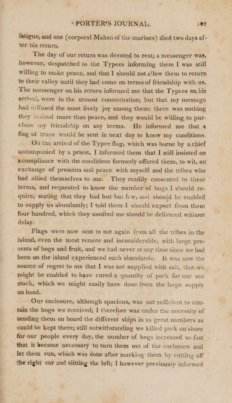 fatigue, and one (corporal Mahan of the marines) died two days af- ter his return. The day of our return was devoted to rest; a messenger was, however, despatched to the T ypees informing them I was still willing to make peace, and that I should not a!low them to return to their valley until they had come on terms of friendship with us. The messenger on his return informed me that the Typees on his arrival, were in the utmost consternation; but that my message : had c:ffused the most lively joy among them: there was nothing they ccsired more than peace, and they would be willing to pur- chase my friendship on any terms. He informed me that a flag of truce would be sent in next day to know my conditions. On the arrival of the Typee flag, which was borne by a chief accompanied by a priest, I informed them that I still insisted on acompliance. with the conditions formerly offered them, to wit, an’ exchange of presents and peace with myself and the tribes who had allied themselves to me. They readily consented to these terms, and requested to know the number of hogs I should ‘re- quire, stating that they had lost but few, and should be enabled to supply us abundantly; I told them I should expect from them four hundred, which =—- assured me should be delivered without delay. Flags were now sent to me again from all the tribes in the island, even the most remote and inconsiderable, with large pre+ sents of hogs and fruit, and we had never at any time since we had been on the island experienced such abundande. It was now the source of regret to me that I was not supplied with salt, that.we might be enabled to have cured a quantity of pork for our sea stock, which we might easily have done from the large supply on hand. . Our enclosure, although spacious, was not sufficient to con- tain the hogs we received; I therefore was under the necessity of _ sending them on board the different ships in as great numbers as - could be kept there; still notwithstanding we killed pork on shore for our people every day, the number of hogs increased so fast that it became necessary to turn them out of the enclesure and Jet them run, which was done after marking them by cutting off the right ear and slitting the left; I however previously informed